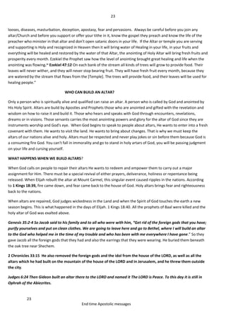 23
23
End time Apostolic messages
looses, diseases, masturbation, deception, apostasy, fear and pervasions. Always be careful before you join any
altar/Church and before you support or offer your tithe in it, know the gospel they preach and know the life of the
preacher who minister in that altar and don't open satanic doors in your life. If the Altar or temple you are serving
and supporting is Holy and recognized in Heaven then it will bring water of Healing in your life, in your fruits and
everything will be healed and restored by the water of that Altar, the anointing of Holy Altar will bring fresh fruits and
prosperity every month. Ezekiel the Prophet saw how the level of anointing brought great healing and life when the
anointing was flowing.~ Ezekiel 47:12 On each bank of the stream all kinds of trees will grow to provide food. Their
leaves will never wither, and they will never stop bearing fruit. They will have fresh fruit every month, because they
are watered by the stream that flows from the [Temple]. The trees will provide food, and their leaves will be used for
healing people.”
WHO CAN BUILD AN ALTAR?
Only a person who is spiritually alive and qualified can raise an altar. A person who is called by God and anointed by
His Holy Spirit. Altars are build by Apostles and Prophets those who are anointed and gifted with the revelation and
wisdom on how to raise it and build it. Those who hears and speaks with God through encounters, revelations,
dreams or in visions. Those servants carries the most anointing powers and glory for the altar of God since they are
instruments worship and God's eye. When God begins to speak to people about altars, He wants to enter into a fresh
covenant with them. He wants to visit the land. He wants to bring about changes. That is why we must keep the
altars of our nations alive and holy. Altars must be respected and never play jokes or sin before them because God is
a consuming fire God. You can't fall in immorality and go to stand in holy artars of God, you will be passing judgment
on your life and cursing yourself.
WHAT HAPPENS WHEN WE BUILD ALTARS?
When God calls on people to repair their altars He wants to redeem and empower them to carry out a major
assignment for Him. There must be a special revival of either prayers, deliverance, holiness or repentance being
released. When Elijah rebuilt the altar at Mount Carmel, this singular event caused ripples in the nations. According
to 1 Kings 18:39, fire came down, and fear came back to the house of God. Holy altars brings fear and righteousness
back to the nations.
When altars are repaired, God judges wickedness in the Land and when the Spirit of God touches the earth a new
season begins. This is what happened in the days of Elijah. 1 Kings 18:40. All the prophets of Baal were killed and the
holy altar of God was exalted above.
Genesis 35:2-4 So Jacob said to his family and to all who were with him, “Get rid of the foreign gods that you have;
purify yourselves and put on clean clothes. We are going to leave here and go to Bethel, where I will build an altar
to the God who helped me in the time of my trouble and who has been with me everywhere I have gone.” So they
gave Jacob all the foreign gods that they had and also the earrings that they were wearing. He buried them beneath
the oak tree near Shechem.
2 Chronicles 33:15 He also removed the foreign gods and the idol from the house of the LORD, as well as all the
altars which he had built on the mountain of the house of the LORD and in Jerusalem, and he threw them outside
the city.
Judges 6:24 Then Gideon built an altar there to the LORD and named it The LORD is Peace. To this day it is still in
Ophrah of the Abiezrites.
 