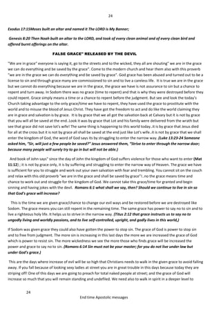 24
24
End time Apostolic messages
Exodus 17:15Moses built an altar and named it The LORD is My Banner;
Genesis 8:20 Then Noah built an altar to the LORD, and took of every clean animal and of every clean bird and
offered burnt offerings on the altar.
FALSE GRACE" RELEASED BY THE DEVIL
"We are in grace" everyone is saying it, go to the streets and to the wicked, they all are shouting" we are in the grace
we can do everything and be saved by the grace". Come to the modern church and hear them also with this proverb
"we are in the grace we can do everything and be saved by grace". God grace has been abused and turned out to be a
license to sin and through grace many are commissioned to sin and to live a careless life. It is true we are in the grace
but we cannot do everything because we are in the grace, the grace we have is not assurance to sin but a chance to
repent and turn away. In Sodom there was no grace (time to repent) and that is why they were destroyed before they
could repent. Grace simply means a time or a chance to repent before the judgment. But see and look the today’s
Church taking advantage to the only grace/time we have to repent, they have used the grace to prostitute with the
world and to misuse the blood of Jesus Christ. They have got the freedom to act and do like the world claiming they
are in grace and salvation is by grace. It is by grace that we all got the salvation back at Calvary but it is not by grace
that you will all be saved at the end..Look it was by grace that Lot and his family were delivered from the wrath but
see that grace did not save lot's wife! The same thing is happening to this world today..it is by grace that Jesus died
for all at the cross but it is not by grace all shall be saved at the end just like Lot's wife..it is not by grace that we shall
enter the kingdom of God, the word of God says its by struggling to enter the narrow way. (Luke 13:23-24 Someone
asked him, “Sir, will just a few people be saved?” Jesus answered them, “Strive to enter through the narrow door;
because many people will surely try to go in but will not be able.)
And book of John says" since the day of John the kingdom of God suffers violence for those who want to enter (Mat
11:12) ; it is not by grace only, it is by suffering and struggling to enter the narrow way of Heaven. The grace we have
is sufficient for you to struggle and work out your own salvation with fear and trembling. You cannot sit on the couch
and relax with this old proverb "we are in the grace and shall be saved by grace"!..no the grace means time and
chance to work out and struggle for the kingdom of God. We cannot take this grace/time for granted and begin
sinning and having jokes with the devil. Romans 6:1 what shall we say, then? Should we continue to live in sin so
that God's grace will increase?
This is the time we are given grace/chance to change our evil ways and be restored before we are destroyed like
Sodom. The grace means you can still repent in the remaining time. The same grace has power to say no to sin and to
live a righteous holy life. It helps us to strive in the narrow way. (Titus 2:12 that grace instructs us to say no to
ungodly living and worldly passions, and to live self-controlled, upright, and godly lives in this world,)
If Sodom was given grace they could also have gotten the power to stop sin. The grace of God is power to stop sin
and to free from judgment. The more sin is increasing in this last days the more we are increased the grace of God
which is power to resist sin. The more wickedness we see the more those who finds grace will be increased the
power and grace to say no to sin. (Romans 6:14 Sin must not be your master; for you do not live under law but
under God's grace.)
This are the days where increase of evil will be so high that Christians needs to walk in the given grace to avoid falling
away. If you fall because of looking sexy ladies at street you are in great trouble in this days because today they are
striping off! One of this days we are going to preach for total naked people at street; and the grace of God will
increase so much that you will remain standing and undefiled. We need also to walk in spirit in a deeper level to
 