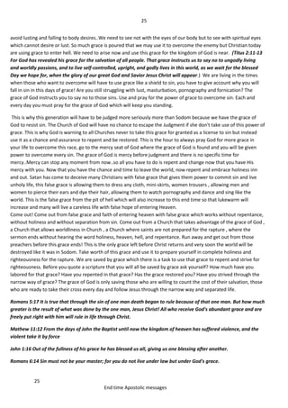 25
25
End time Apostolic messages
avoid lusting and falling to body desires..We need to see not with the eyes of our body but to see with spiritual eyes
which cannot desire or lust. So much grace is poured that we may use it to overcome the enemy but Christian today
are using grace to enter hell. We need to arise now and use this grace for the kingdom of God is near. (Titus 2:11-13
For God has revealed his grace for the salvation of all people. That grace instructs us to say no to ungodly living
and worldly passions, and to live self-controlled, upright, and godly lives in this world, as we wait for the blessed
Day we hope for, when the glory of our great God and Savior Jesus Christ will appear.) We are living in the times
when those who want to overcome will have to use grace like a shield to sin, you have to give account why you will
fall in sin in this days of grace! Are you still struggling with lust, masturbation, pornography and fornication? The
grace of God instructs you to say no to those sins. Use and pray for the power of grace to overcome sin. Each and
every day you must pray for the grace of God which will keep you standing.
This is why this generation will have to be judged more seriously more than Sodom because we have the grace of
God to resist sin. The Church of God will have no chance to escape the Judgment if she don't take use of this power of
grace. This is why God is warning to all Churches never to take this grace for granted as a license to sin but instead
use it as a chance and assurance to repent and be restored. This is the hour to always pray God for more grace in
your life to overcome this race, go to the mercy seat of God where the grace of God is found and you will be given
power to overcome every sin. The grace of God is mercy before judgment and there is no specific time for
mercy..Mercy can stop any moment from now..so all you have to do is repent and change now that you have His
mercy with you. Now that you have the chance and time to leave the world, now repent and embrace holiness inn
and out. Satan has come to deceive many Christians with false grace that gives them power to commit sin and live
unholy life, this false grace is allowing them to dress any cloth, mini-skirts, women trousers , allowing men and
women to pierce their ears and dye their hair, allowing them to watch pornography and dance and sing like the
world. This is the false grace from the pit of hell which will also increase to this end time so that lukewarm will
increase and many will live a careless life with false hope of entering Heaven.
Come out! Come out from false grace and faith of entering heaven with false grace which works without repentance,
without holiness and without separation from sin. Come out from a Church that takes advantage of the grace of God ,
a Church that allows worldliness in Church , a Church where saints are not prepared for the rapture , where the
sermon ends without hearing the word holiness, heaven, hell, and repentance. Run away and get out from those
preachers before this grace ends! This is the only grace left before Christ returns and very soon the world will be
destroyed like it was in Sodom. Take worth of this grace and use it to prepare yourself in complete holiness and
righteousness for the rapture. We are saved by grace which there is a task to use that grace to repent and strive for
righteousness. Before you quote a scripture that you will all be saved by grace ask yourself? How much have you
labored for that grace? Have you repented in that grace? Has the grace restored you? Have you strived through the
narrow way of grace? The grace of God is only saving those who are willing to count the cost of their salvation, those
who are ready to take their cross every day and follow Jesus through the narrow way and separated life.
Romans 5:17 It is true that through the sin of one man death began to rule because of that one man. But how much
greater is the result of what was done by the one man, Jesus Christ! All who receive God's abundant grace and are
freely put right with him will rule in life through Christ.
Mathew 11:12 From the days of John the Baptist until now the kingdom of heaven has suffered violence, and the
violent take it by force
John 1:16 Out of the fullness of his grace he has blessed us all, giving us one blessing after another.
Romans 6:14 Sin must not be your master; for you do not live under law but under God's grace.
 