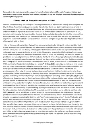 26
26
End time Apostolic messages
Romans 6:13 Nor must you surrender any part of yourselves to sin to be used for wicked purposes. Instead, give
yourselves to God, as those who have been brought from death to life, and surrender your whole being to him to be
used for righteous purposes.
TAKING CARE OF YOUR EYES AGAINST JEZEBEL
The Lord has been speaking and warning His Church against the spirit of Jezebel that is enticing and running after the
Church of God. This is the most dangerous monster that killed the Church and destroyed the anointed servants of
God in those days..the Church in the book of Revelation was fallen by Jezebel spirit who pretended to be prophetess
and drunk the blood of prophets. Even so the Church of God in this last days will be fallen by Jezebel spirit of lust,
deception and immorality. She has entered the Church of God, preached and served at the Holy Altar of Jehovah God
without a rebuke , then the Church has eaten and drunk at the table of Jezebel, false teachings and doctrines of
serpent has been introduced to the Church and now it has started taking the image of Jezebel the prostitute instead
of being a Holy bride of Christ.
Enter to the modern Church and see if you will not see many spiritual Jezebel sitting with mini-skirts and the cloth
stained with immorality, just see if you will not see them dancing and worshiping God like Jezebel the prostitute with
different colors ,make-ups and showing out body parts. The bible tells us that Jezebel was a prostitute and she did
make ups in order to seduce and entice servants of God. Many mighty servants likes Elijah and Joseph are reported
in the bible running away from the spirit of Jezebel who is spirit of lusting and immorality, she make-ups her face for
prostitution and wears tights immoral cloths for seducing the Church of God. A young prophet explained that Jezebel
would die a horrible death, eaten by dogs. God declared, “the dogs shall eat Jezebel…and there shall be none to bury
her” ( II Kings. 9:10 ) Notice what she did: “And when Jehu come to Jezreel, Jezebel heard of it; and she PAINTED HER
FACE , and tired her head, and she looked out at a window” (II Kings. 9:30 ). Jezebel put on makeup to try to seduce
Jehu and escape impending death. Likewise this spirit has entered to the Church of God wearing immoral cloths and
make-ups in order to fall the Church of God and to defile the bride of Christ with her false attachments and
prostitutes colors. They bring all immoral feelings and demons of lusting in the Church and there they bring down
many Preachers right at pulpit and then to the sheep. They defiles the worshipers and every one serving at the altar ,
you hear youth falling in immorality, falling in masturbation and pastors fornicating. All this is brought up by the spirit
of Jezebel who slowly took place at Church and begun striping off her clothes and taking away holiness in Church. The
preacher become attacked and was chained his mouth never to rebuke nakedness or make ups. The whole Church
will begin receiving food and drinking from the table of Jezebel, food without holiness, food without repentance and
teachings without fear of the Lord. Jezebel is also mentioned in the New Testament as part of a Specific warning to
God’s Church:“Not withstanding I have a few things against you, because you suffer that woman JEZEBEL, which calls
herself a prophetess , to teach and to seduce My servants to commit fornication, and to eat things sacrificed unto
idols” (Rev 2:20 ). Just as Jezebel tried to seduce Jehu in Old Testament through the use of facial paint, the Great
prostitute has continually sought to deceive the world and even seduce many of God’s New Testament servants by
changing her appearance, cloaking her doctrines with “paint” and masquerading as God’s Church. The Jezebel spirit
will not want women to be proud of their true original hair and so she will false them to cut the hair and putt on
some other fakes hairs filled with prostitution spirit of seducing men, they will wear artificial hair, green and blue
hair. Jezebel is always against true image of God and so she wants to change the hair of women and change her face
with prostitute make-ups, she will stripe off women and teach them to walk naked with immoral cloths, tight cloths,
transparent cloth, and mini-skirts. By that women will be used to carry the spirit of lust and immorality in the Church
until it falls. Jezebel is always carrying an image of fornication and adultery. She is after sex and after drinking the
blood of Children of God through her make-ups and seducing sexy cloths. She represent spiritual death and falling
away of many at this hours.
 