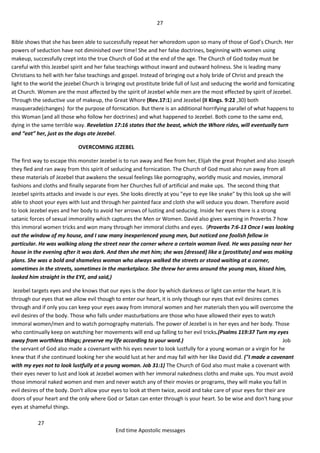 27
27
End time Apostolic messages
Bible shows that she has been able to successfully repeat her whoredom upon so many of those of God’s Church. Her
powers of seduction have not diminished over time! She and her false doctrines, beginning with women using
makeup, successfully crept into the true Church of God at the end of the age. The Church of God today must be
careful with this Jezebel spirit and her false teachings without inward and outward holiness. She is leading many
Christians to hell with her false teachings and gospel. Instead of bringing out a holy bride of Christ and preach the
light to the world the jezebel Church is bringing out prostitute bride full of lust and seducing the world and fornicating
at Church. Women are the most affected by the spirit of Jezebel while men are the most effected by spirit of Jezebel.
Through the seductive use of makeup, the Great Whore (Rev.17:1) and Jezebel (II Kings. 9:22 ,30) both
masquerade(changes) for the purpose of fornication. But there is an additional horrifying parallel of what happens to
this Woman (and all those who follow her doctrines) and what happened to Jezebel. Both come to the same end,
dying in the same terrible way. Revelation 17:16 states that the beast, which the Whore rides, will eventually turn
and “eat” her, just as the dogs ate Jezebel.
OVERCOMING JEZEBEL
The first way to escape this monster Jezebel is to run away and flee from her, Elijah the great Prophet and also Joseph
they fled and ran away from this spirit of seducing and fornication. The Church of God must also run away from all
these materials of Jezebel that awakens the sexual feelings like pornography, worldly music and movies, immoral
fashions and cloths and finally separate from her Churches full of artificial and make ups. The second thing that
Jezebel spirits attacks and invade is our eyes. She looks directly at you "eye to eye like snake" by this look up she will
able to shoot your eyes with lust and through her painted face and cloth she will seduce you down. Therefore avoid
to look Jezebel eyes and her body to avoid her arrows of lusting and seducing. Inside her eyes there is a strong
satanic forces of sexual immorality which captures the Men or Women. David also gives warning in Proverbs 7 how
this immoral women tricks and won many through her immoral cloths and eyes. (Proverbs 7:6-13 Once I was looking
out the window of my house, and I saw many inexperienced young men, but noticed one foolish fellow in
particular. He was walking along the street near the corner where a certain woman lived. He was passing near her
house in the evening after it was dark. And then she met him; she was [dressed] like a [prostitute] and was making
plans. She was a bold and shameless woman who always walked the streets or stood waiting at a corner,
sometimes in the streets, sometimes in the marketplace. She threw her arms around the young man, kissed him,
looked him straight in the EYE, and said,)
Jezebel targets eyes and she knows that our eyes is the door by which darkness or light can enter the heart. It is
through our eyes that we allow evil though to enter our heart, it is only though our eyes that evil desires comes
through and if only you can keep your eyes away from immoral women and her materials then you will overcome the
evil desires of the body. Those who falls under masturbations are those who have allowed their eyes to watch
immoral women/men and to watch pornography materials. The power of Jezebel is in her eyes and her body. Those
who continually keep on watching her movements will end up falling to her evil tricks.(Psalms 119:37 Turn my eyes
away from worthless things; preserve my life according to your word.) Job
the servant of God also made a covenant with his eyes never to look lustfully for a young woman or a virgin for he
knew that if she continued looking her she would lust at her and may fall with her like David did. ("I made a covenant
with my eyes not to look lustfully at a young woman. Job 31:1) The Church of God also must make a covenant with
their eyes never to lust and look at Jezebel women with her immoral nakedness cloths and make ups. You must avoid
those immoral naked women and men and never watch any of their movies or programs, they will make you fall in
evil desires of the body. Don't allow your eyes to look at them twice, avoid and take care of your eyes for their are
doors of your heart and the only where God or Satan can enter through is your heart. So be wise and don't hang your
eyes at shameful things.
 