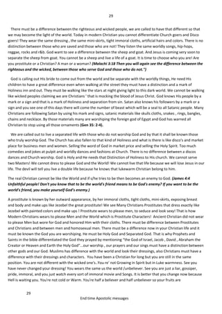 29
29
End time Apostolic messages
There must be a difference between the righteous and wicked people, we are called to have that different so that
we may become the light of the world. Today in modern Christian you cannot differentiate Church goers and Disco
goers! They wear the same dressing , the same mini-skirts, tight immoral cloths, artificial hairs and colors. There is no
distinction between those who are saved and those who are not! They listen the same worldly songs, hip-hops,
reggae, rocks and r&b. God want to see a difference between the sheep and goat. And Jesus is coming very soon to
separate the sheep from goat. You cannot be a sheep and live a life of a goat. It is time to choose who you are! Are
you prostitute or a Christian? A man or a woman? (Malachi 3:18 Then you will again see the difference between the
righteous and the wicked, between those who serve God and those who do not.")
God is calling out His bride to come out from the world and be separate with the worldly things, He need His
children to have a great difference even when walking at the street they must have a distinction and a mark of
Holiness inn and out. They must be walking like the stars at night giving light to this dark world. We cannot be walking
like wicked peoples claiming we are Christians ' that is mocking the blood of Jesus Christ. God knows His people by a
mark or a sign and that is a mark of Holiness and separation from sin. Satan also knows his followers by a mark or a
sign and you see one of this days there will come the number of beast which will be a seal to all Satanic people. Many
Christians are following Satan by using his mark and signs, satanic materials like skulls cloths, snakes , rings, bangles,
chains and necklace. By those materials many are worshiping the foreign god of Egypt and God has warned all
Christian to stop using all those ornaments (Gen 35: 2-4).
We are called out to live a separated life with those who do not worship God and by that it shall be known those
who truly worship God. The Church has also fallen to that kind of Holiness and what is there is like disco's and market
place for business men and women. Selling the word of God in market price and selling the Holy Spirit. Too much
comedies and jokes at pulpit and worldly dances and fashions at Church. There is no difference between a discos
dances and Church worship. God is Holy and He needs that Distinction of Holiness to His church. We cannot serve
two Masters! We cannot dress to please God and the World! We cannot live that life because we will lose Jesus in our
life. The devil will tell you live a double life because he knows that lukewarm Christian belong to him.
The real Christian cannot be like the World and if s/he tries to be then becomes an enemy to God. (James 4:4
Unfaithful people! Don't you know that to be the world's friend means to be God's enemy? If you want to be the
world's friend, you make yourself God's enemy.)
A prostitute is known by her outward appearance, by her immoral cloths, tight cloths, mini-skirts, exposing breast
and body and make ups like Jezebel the great prostitute! We see Many Christians Prostitutes that dress exactly like
Jezebel with painted colors and make ups ! Prostitute wears to please men, to seduce and look sexy! That is how
Modern Christians wears to please Men and the World which is Prostitute Characters! Ancient Christian did not wear
to please Men but wore for God and honored Him with their cloths. There must be difference between Prostitutes
and Christians and between men and homosexual men. There must be a difference now in your Christian life and it
must be known the God you are worshiping. He must be Holy God and Separated God. That is why Prophets and
Saints in the bible differentiated the God they prayed by mentioning “the God of Israel, Jacob , David , Abraham the
Creator or Heaven and Earth the Holy God"...our worship , our prayers and our sings must have a distinction between
other gods and our God. Muslims has difference with the world and look their dressings, also Christians must have a
difference with their dressings and characters. You have been a Christian for long but you are still in the same
position. You are not different with the wicked one's..You re' not Growing in Spirit but in Luke warmness. See you
have never changed your dressing! You wears the same us the world /unbeliever. See you are just a liar, gossiper,
pride, immoral, and you just watch every sort of immoral movie and Songs. It is better that you change now because
Hell is waiting you. You're not cold or Warm. You're half a believer and half unbeliever so your fruits are
 