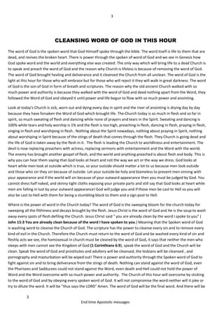 3
3
End time Apostolic messages
CLEANSING WORD OF GOD IN THIS HOUR
The word of God is the spoken word that God Himself spoke through the bible. The word itself is life to them that are
dead, and revives the broken heart. There is power through the spoken of word of God and we see in Genesis how
God spoke word and the world and everything else was created. The only way which will bring life to a dead Church is
to speak and preach the word of God and the reason why Church is lifeless is because of removing the word of God.
The word of God brought healing and deliverance and it cleansed the Church from all unclean. The word of God is the
light at this hour for those who will embrace but for those who will reject it they will walk in great darkness. The word
of God is the son of God in form of breath and scriptures. The reason why the old ancient Church walked with so
much power and authority is because they walked with the word of God and deed nothing apart from the Word, they
followed the Word of God and obeyed it until power and life begun to flow with so much power and anointing.
Look at today's Church is sick, worn out and dying every day in spirit and the river of anointing is drying day by day
because they have forsaken the Word of God which brought life. The Church today is so much in flesh and so far in
spirit, so much sweating of flesh and dancing while none of prayers and tears in the Spirit. Sweating and dancing is
100% while tears and holy worship is 1% and the flesh is too high, preaching in flesh, dancing in flesh, praying in flesh,
singing in flesh and worshiping in flesh . Nothing about the Spirit nowadays, nothing about praying in Spirit, nothing
about worshiping in Spirit because of the stings of death that comes through the flesh. They Church is going dead and
the life of God is taken away by the flesh in it. The flesh is leading the Church to worldliness and entertainment. The
devil is now replacing preachers with actress, replacing sermons with entertainment and the Word with the world.
The enemy has brought another gospel of flesh, and the world and anything preached is about flesh and body. This is
why you can hear them saying that God looks at heart and not the way we act or the way we dress. God looks at
heart while men look at outside which is true, so your outside should matter a lot to us because men look outside
and those who sin they sin because of outside. Let your outside be holy and blameless to prevent men sinning with
your appearance and if the world will sin because of your outward appearance then you must be judged by God. You
cannot dress half naked, and skinny tight cloths exposing your private parts and still say that God looks at heart while
men are falling in lust by your outward appearance! God will judge you and if those men be cast to Hell so you will
also be cast to Hell with them for being a stumbling block to them and a sign post to Hell.
Where is the power of word in the Church today? The word of God is the sweeping bloom for the church today for
sweeping all the filthiness and decays brought by the flesh. Jesus Christ is the word of God and He is the soup to wash
away every spots of flesh defiling the Church. Jesus Christ said " you are already clean by the word i spoke to you" (
John 15:3 You are already clean because of the word I have spoken to you.) Meaning that the Spoken word of God
is washing word to cleanse the Church of God. The scripture has the power to cleanse every sin and to remove every
kind of evil in the Church. Therefore the Church must return to the word of God and be washed every kind of sin and
fleshly acts we see, the homosexual in church must be cleared by the word of God, it says that neither the men who
sleeps with men cannot see the Kingdom of God (1 Corinthians 6:9), speak the word of God and the Church will be
clean. Speak the word of God and prostitutes and adultery will be cleansed, the lesbians will be cleansed , and
pornography and masturbation will be wiped out! There is power and authority through the Spoken word of God to
fight against sin and to bring deliverance from the stings of death. Nothing can stand against the word of God, even
the Pharisees and Sadducees could not stand against the Word, even death and Hell could not hold the power of
Word and the Word overcome with so much power and authority. The Church of this hour will overcome by sticking
to the word of God and by obeying every spoken word of God. It will not compromise the word neither will it joke or
try to dilute the word. It will be "thus says the LORD" Amen. The word of God will be the final word. And there will be
 