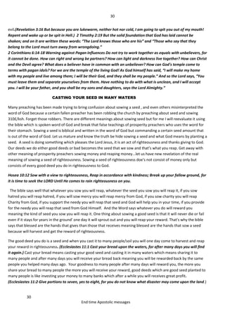 30
30
End time Apostolic messages
evil.(Revelation 3:16 But because you are lukewarm, neither hot nor cold, I am going to spit you out of my mouth!
Repent and wake up or be spit in Hell.) 2 Timothy 2:19 But the solid foundation that God has laid cannot be
shaken; and on it are written these words: “The Lord knows those who are his” and “Those who say that they
belong to the Lord must turn away from wrongdoing.”
2 Corinthians 6:14-18 Warning against Pagan Influences Do not try to work together as equals with unbelievers, for
it cannot be done. How can right and wrong be partners? How can light and darkness live together? How can Christ
and the Devil agree? What does a believer have in common with an unbeliever? How can God's temple come to
terms with pagan idols? For we are the temple of the living God! As God himself has said, “I will make my home
with my people and live among them; I will be their God, and they shall be my people.” And so the Lord says, “You
must leave them and separate yourselves from them. Have nothing to do with what is unclean, and I will accept
you. I will be your father, and you shall be my sons and daughters, says the Lord Almighty.”
CASTING YOUR SEED IN MANY WATERS
Many preaching has been made trying to bring confusion about sowing a seed , and even others misinterpreted the
word of God because a certain fallen preacher has been robbing the church by preaching about seed and sowing
310£/ksh. Forget those robbers. There are different meanings about sowing seed but for me I will reevaluate it using
the bible which is spoken word of God and break that false teachings of prosperity preachers who uses the word for
their stomach. Sowing a seed is biblical and written in the word of God but commanding a certain seed amount that
is out of the word of God. Let us mature and know the truth be hide sowing a seed and what God means by planting a
seed. A seed is doing something which pleases the Lord Jesus, it is an act of righteousness and thanks giving to God.
Our deeds we do either good deeds or bad becomes the seed that we sow and that’s what you reap. Get away with
other meaning of prosperity preachers sowing money and reaping money...let us have new revelation of the real
meaning of sowing a seed of righteousness. Sowing a seed of righteousness doe's not consist of money only but
consists of every good deed you do in righteousness to God.
Hosea 10:12 Sow with a view to righteousness, Reap in accordance with kindness; Break up your fallow ground, for
it is time to seek the LORD Until He comes to rain righteousness on you.
The bible says well that whatever you sow you will reap, whatever the seed you sow you will reap it, if you sow
hatred you will reap hatred, if you will sow mercy you will reap mercy from God, if you sow charity you will reap
Charity from God, if you support the needy you will reap that seed and God will help you in your time, if you provide
for the needy you will reap that seed from God Himself. And the Word says whatever you do will reward you
meaning the kind of seed you sow you will reap it. One thing about sowing a good seed is that it will never die or fail
even if it stays for years in the ground' one day it will sprout out and you will reap your reward. That's why the bible
says that blessed are the hands that gives than those that receives meaning blessed are the hands that sow a seed
because will harvest and get the reward of righteousness.
The good deed you do is a seed and when you cast it to many people/soil you will one day come to harvest and reap
your reward in righteousness. (Ecclesiastes 11:1 Cast your bread upon the waters, for after many days you will find
it again.) Cast your bread means casting your good seed and casting it in many waters which means sharing it to
many people and after many days you will receive your bread back meaning you will be rewarded back by the same
people you helped many days ago. Your goodness to many people after many days will reward you, the more you
share your bread to many people the more you will receive your reward, good deeds which are good seed planted to
many people is like investing your money to many banks which after a while you will receives great profit.
(Ecclesiastes 11:2 Give portions to seven, yes to eight, for you do not know what disaster may come upon the land.)
 