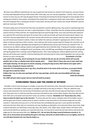 31
31
End time Apostolic messages
We have many different seed that we can sow to good soil and receive our reward in full measures, cast your bread
to many waters(people) and you shall receive after many days, you can cast your goodness , charity, riches, and your
service to many any you will reap the good harvest. Preaching and sharing the bread of gospel to many people that is
casting your bread to many waters, providing to the needy that is casting your bread upon many waters , supporting
the work of gospel that is casting your bread in many water and you will soon receive your bread. Whatever seed we
plant we must sow in fullness.
Christians today want to harvest but they have not planted a seed of righteousness, they want to reap blessings from
servants of God but they have not sown a seed of goodness in them, remember how the window woman planted the
seed of charity to Elisha and then she reaped blessings from God through Elisha. Jesus also said those who welcome
you welcome Him and those who gives His servant even a cold cup of water will reap and receive great reward. You
must first sow your good deed to His servants and you will receive your reward, sow your seed in good ground and
you will receive your harvest in plenty. It does not matter the seed you will plant in good ground, cloth or shoe, or
water or food you will sow to their ministry ; Jesus Said you will receive a great reward in Heaven for only that cup of
water. Continue sowing in good grounds and good soil of righteousness and you will receive you rewards in full. In
summary we can define sowing a seed as every good deed you do to Glorifies God; Praying and Fasting is sowing a
seed , Helping the poor, reading the word, worshiping , tithe and offerings, providing to the gospel and preaching and
sharing the gospel that is sowing a seed of Righteousness. Don't stop sowing your seed of righteousness for coming
day you will receive your rewards. Continue planting each and every day for every seed of goodness you cast you will
harvest it in your coming days. (Ecclesiastes 11:6 Sow
your seed in the morning, and at evening let not your hands be idle, for you do not know which will succeed,
whether this or that, or whether both will do equally well.) Psalm 126:5-6 Those who sow in tears shall reap
with joyful shouting. He who goes to and fro weeping, carrying his bag of seed, Shall indeed come again with a
shout of joy, bringing his sheaves with him.
Colossians 3:17 Everything you do or say, then, should be done in the name of the Lord Jesus, as you give thanks
through him to God the Father. 2 Corinthians
9:6Now this I say, he who sows sparingly will also reap sparingly, and he who sows bountifully will also reap
bountifully. Psalm 85:12Indeed,
the LORD will give what is good, And our land will yield its produce.
OVERCOMING TRIALS AND THE CROWD OF WITNESS
The bible is full of truth and power to enable us overcome this end times trials, those who overcome in those days
were written in the bible in order to give us strength and show us the way to endure it. They are called the over
comers who endured in the narrow way of tribulations and trials, they did not lose hope but they kept it until the
end. They were once in trials but now they overcame and stood as over comers either dead or alive they did not lose
their faith even unto death and now their names are written in Heaven. Revelation 2:17 “If you have ears, then,
listen to what the Spirit says to the churches! “To those who win the victory I will give some of the hidden manna. I
will also give each of them a white stone on which is written a new name that no one knows except the one who
receives it. Now every time you are in a trial Just know that somebody else was also in your position but he/she
overcame the test, those who are overcomes are now standing up waiting for us to overcome those same trials, large
crowd of witnesses are watching us every day, Paul, Job, Steven, John, Elijah, Ruth, Joseph, Naomi and others who
overcome the World are waiting us to overcome this trials. So if you fail to stand the test that witness will stand and
judge you for they overcame their test. Hebrews 12:1 ..for we have this large crowd of witnesses around us. So
then, let us rid ourselves of everything that gets in the way, and of the sin which holds on to us so tightly, and let us
run with determination the race that lies before us.
 