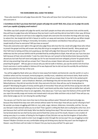 32
32
End time Apostolic messages
THE OVERCOMERS WILL JUDGE THE WORLD
Those who stand the test will judge those who fall. Those who will loose their trial will have to be asked by those
who overcome it.
1 Corinthians 6:2 Don't you know that God's people will judge the world? Well, then, if you are to judge the world,
aren't you capable of judging small matters?
The bibles says God's people will judge the world ,now God's people are those who overcomes trials and the world,
they will have to judge those who fall because they too lived in earth and they did not lose faith in their way, All those
who are falling in Sexual sin will have to be Judged by Joseph who overcome the trial when the Kings wife was trying
to seduce him, See Joseph did not fall in Sexual sin and he run away and overcome, So how will you say When Joseph
Stand and accurse you for falling in immorality, fornication, masturbation and Adultery! How will you say when
Joseph testify of how he overcome? Will you have an excuse?
Those who overcomes even right in this age will also judge those who lose the trial, Jonah will judge those who refuse
to preach the gospel and they will answer why they did not go to evangelize to Nineveh (world). Many people quit
their faith due to lacking and they end up giving up, See Elijah will judge them because he did not give up in the
wilderness but the Lord was faithful and He provided food by sending Birds to Elijah, How will you say if you lose your
faith because of Food ,Job and shelter ? Look You claim that you can't preach to that brother/sister because he/she
abused you but look Paul will stand and judge you for he was harassed and even whipped, prisoner for gospel and he
did not stop preaching! How will you answer Paul ? How will you answer Steven who was stoned to death for
preaching the gospel? Will you give an excuse why you did not walk in Holiness ,you say the world is full of evil but
Enoch overcome it and he walked in Holiness till he was Raptured! See he did not love the worldly life and fashions
but he only walked in the fear of the Lord.
You will be judged by Noah when you refuse to move away from Sodom and Gomorrah ,now the world is in such a
condition where evil has increased ,immoral programs, worldly music, nakedness and immoral cloths, Noah and his
family overcome the evil world and they were separate ! How will you answer Noah if you fall in this wicked world
and refuse to separate? Look at Shadrach, Meshach, and Abednego they did not bow down to the idol god of king
Nebuchadnezzar, they did not worship the idol ,they overcame the test, How will you say for bowing down to
people?? Worshiping the gods of money and the gods of immorality? How will you tell the three young men who did
not worship idol and remain standing to the true God? Look Daniel and the other Youths did not defile their self with
the kings food instead they chose to eat vegetables, How about you ? Can't you reject the fashions of this world? Will
you reject the worldly songs and movies and instead watch only your bible and listen only to God?? How will you say
when Daniel judge you for not refusing the worldly things?
You say you can't fast for even more than two to three days without water? Nineveh will stand and judge you
because they fasted three days even with animals without water for three days! How will you say for refusing to fast?
No wonder you keeps struggling with little sin, lust, pride, anger, demons, bitterness, immorality, and lies..You say
you feel pain inside stomach while you try to fast? That is good it is killing the flesh and crucifying the sinful man, let it
pain because that’s will kill sinful body! Who has died for fasting three days?? No one because Jesus said we cannot
live by bread alone but we shall live by every word of God that comes out of His mouth, Heaven is not a matter of
eating every day it is a matter of fasting for the Kingdom of God, Did John not say that the kingdom of God suffers
violence and those who needs to enter must struggle to enter through the narrow way? Are you struggling to enter
Heaven? Modern Christian are very comfortable eating and drinking every day but they won't see the Kingdom of
Heaven. Lazy Christians will not make it in Heaven! Are you lazy to pray and fast? Its upon you!
 