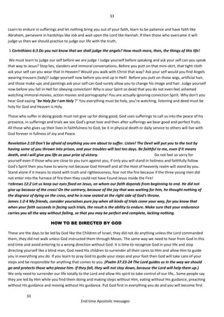 33
33
End time Apostolic messages
Learn to endure in sufferings and let nothing bring you out of your faith, learn to be patience and have faith like
Abraham, persevere in hardships like Job and wait upon the Lord like Hannah. If then those who overcame it will
judge us then we should practice to judge our life with the truth.
1 Corinthians 6:3 Do you not know that we shall judge the angels? How much more, then, the things of this life!
We must learn to judge our self before we are judge ! Judge yourself before speaking and ask your self can you speak
that way to Jesus? Stop lies, slanders and immoral conversations, Before you putt on that mini-skirt, that tight cloth
ask your self can you wear that in Heaven? Would you walk with Christ that way? Ask your self would you find Angels
wearing trousers (lady)? Judge yourself now before you end up in Hell! Before you putt on those wigs, artificial hair,
and those make-ups and paintings ask your self can God surely allow you to change his image and hair. Judge yourself
now before you fall in Hell for obeying conviction! Why is your Spirit so dead that you do not even feel ashamed
watching immoral movies, action movies and pornography! You are actually ignoring conviction Spirit. Why don't you
hear God saying "be Holy for I am Holy ?" You everything must be holy, you’re watching, listening and deed must be
holy for God and Heaven is Holy.
Those who suffer in doing goods must not give up for doing good, God uses sufferings to call us into the peace of his
presence, in sufferings and trials we see God's great love and then after sufferings we bear good and perfect fruits.
All those who gives up their lives in faithfulness to God, be it in physical death or daily service to others will live with
God forever in fullness of Joy and Peace.
Revelation 2:10 Don't be afraid of anything you are about to suffer. Listen! The Devil will put you to the test by
having some of you thrown into prison, and your troubles will last ten days. Be faithful to me, even if it means
death, and I will give you life as your prize of victory. Do not feel so sorry for
yourself even if those who are close to you turn against you, if only you will stand in holiness and faithfully follow
God's Spirit then you have to worry not because God Himself and all the Host of heavenly realm will stand by you.
Stand alone if it means to stand with truth and righteousness, fear not the fire because if the three young men did
not enter into the furnace of fire then they could not have Found Jesus inside the Fire!
Hebrews 12:2 Let us keep our eyes fixed on Jesus, on whom our faith depends from beginning to end. He did not
give up because of the cross! On the contrary, because of the joy that was waiting for him, he thought nothing of
the disgrace of dying on the cross, and he is now seated at the right side of God's throne.
James 1:2-4 My friends, consider yourselves pure joy when all kinds of trials come your way, for you know that
when your faith succeeds in facing such trials, the result is the ability to endure. Make sure that your endurance
carries you all the way without failing, so that you may be perfect and complete, lacking nothing.
HOW TO BE DIRECTED BY GOD
These are the days to be led by God like the Children of Israel, they did not do anything unless the Lord commanded
them, they did not walk unless God instructed them through Moses. The same way we need to hear from God in this
end time and avoid entering to a wrong direction without God. It is time to recognize God in your life and stop
directing yourself like a blind man, God need His children to surrender all their cares to Him and allow Him to guide
you in everything you do. If you learn to pray God to guide your steps and your foot then God will take care of your
steps and be responsible for anything that comes to you. (Psalm 37:23-24 The Lord guides us in the way we should
go and protects those who please him. If they fall, they will not stay down, because the Lord will help them up.)
We only need to surrender our life totally to the Lord and allow His spirit to take control of our life,. Some people say
they are led by Him while you find them doing and making steps without Him, eating without His guidance, preaching
without His guidance and moving without His guidance. Put God first in everything you do and you will become first
 