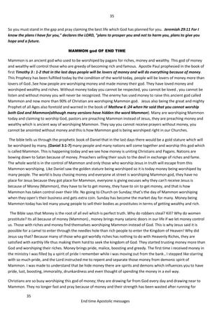 35
35
End time Apostolic messages
So you must stand in the gap and pray claiming the best life which God has planned for you. Jeremiah 29:11 For I
know the plans I have for you," declares the LORD, "plans to prosper you and not to harm you, plans to give you
hope and a future.
MAMMON god OF END TIME
Mammon is an ancient god who used to be worshiped by pagans for riches, money and wealthy. This god of money
and wealthy will control those who are greedy of becoming rich and famous. Apostle Paul prophesied in the book of
first Timothy 3 : 1-2 that in the last days people will be lovers of money and will do everything because of money.
This Prophecy has been fulfilled today by the condition of the world today, people will be lovers of money more than
lovers of God..See how people are worshiping money and made money their god. They have loved money and
worshiped wealthy and riches. Without money today you cannot be respected, you cannot be loved , you cannot be
listen and without money you will never be recognized. The enemy has used money to raise this ancient god called
Mammon and now more than 90% of Christian are worshiping Mammon god. Jesus also being the great and mighty
Prophet of all Ages also foretold and warned in the book of Mathew 6 :24 when He said that you cannot worship
both God and Mammon(although many versions have hidden the word Mammon). Many are worshiping Mammon
today and claiming to worship God, pastors are preaching Mammon instead of Jesus, they are preaching money and
wealthy which is ancient way of worshiping Mammon. They say you cannot receive prayers without money, you
cannot be anointed without money and this is how Mammon god is being worshiped right in our Churches.
The bible tells us through the prophetic book of Daniel that in the last days there would be a gold stature which will
be worshiped by many. (Daniel 3:1-7) many people and many nations will come together and worship this god which
is called Mammon. This is happening today and we see how money is uniting Christians and Pagans. Nations are
bowing down to Satan because of money. Preachers selling their souls to the devil in exchange of riches and fame.
The whole world is in the control of Mammon and only those who worship Jesus in truth will escape from this
Mammon worshiping. Like Daniel saw the golden stature being worshiped so it is today money being worshiped by
many people. The world is busy chasing money and everyone at street is worshiping Mammon god, they have no
place for Jesus because they got place for Mammon, everyone is giving excuses why they can't receive Jesus is
because of Money (Mammon), they have to lie to get money, they have to sin to get money, and that is how
Mammon has taken control over their life. No going to Church on Sunday; that’s the day of Mammon worshiping
when they open's their business and gets extra coin. Sunday has become the market day for many. Money being
Mammon today has led many young people to sell their bodies as prostitutes in terms of getting wealthy and rich.
The Bible says that Money is the root of all evil which is perfect truth. Why do robbers steal? Kill? Why do women
prostitute? Its all because of money (Mammon) , money brings many satanic doors in our life if we let money control
us. Those with riches and money find themselves worshiping Mammon instead of God. This is why Jesus said it is
possible for a camel to enter through the needles hole than rich people to enter the Kingdom of Heaven! Why did
Jesus say that? Because many of those who got worldly riches has nothing to do with Heavenly Riches, they are
satisfied with earthly life thus making them hard to seek the kingdom of God. They started trusting money more than
God and worshiping their riches. Money brings pride, malice, boosting and greedy. The first time i received money in
the ministry I was filled by a spirit of pride I remember while i was moving out from the bank , I stepped like starring
with so much pride, and the Lord instructed me to repent and separate those money from demonic spirit of
Mammon. I was made to understand that be hide money there are spirits and demons which influences you to have
pride, lust, boosting, immorality, drunkardness and even thought of spending the money in a evil way.
Christians are so busy worshiping this god of money; they are drawing far from God every day and drawing near to
Mammon. They no longer fast and pray because of money and their strength has been wasted after running for
 
