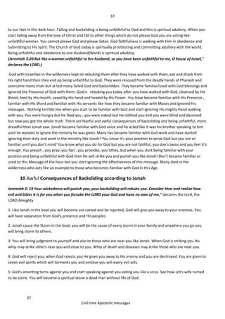 37
37
End time Apostolic messages
to our feet in this dark hour. Falling and backsliding is being unfaithful to God and this is spiritual adultery. When you
start falling away from the love of Christ and fall to other things which do not please God you are acting like
unfaithful woman. You cannot please God and please Satan. God faithfulness is walking with Him in obedience and
Submitting to His Spirit. The Church of God today is spiritually prostituting and committing adultery with the world.
Being unfaithful and obedience to one Husband(Word) is spiritual adultery.
(Jeremiah 3:20 But like a woman unfaithful to her husband, so you have been unfaithful to me, O house of Israel,"
declares the LORD.)
God with Israelites in the wilderness kept on rebuking them after they have walked with them, eat and drank from
His right hand then they end up being unfaithful to God. They were rescued from the deadly hands of Pharaoh and
overcame many trials but at last many failed God and backslidden. They became familiar/used with God blessings and
ignored the Presence of God with them. God is rebuking you today after you have walked with God, cleansed by His
Blood, feed by His mouth, saved by His hand and healed by His Power..You have became familiar with His Presence ,
familiar with His Word and familiar with His servants like how they became familiar with Moses and ignored his
messages.. Nothing terrible like when you start to be familiar with God and start ignoring His mighty Hand walking
with you. You were hungry but He feed you , you were naked but He clothed you and you were blind and deceived
but now you got the whole truth. There are fearful and awful consequences of backsliding and being unfaithful, more
dreadful than Jonah saw. Jonah became familiar with God voice and he acted like it was his brother speaking to him
until he wanted to ignore the ministry he was given. Many has became familiar with God work and have started
ignoring their duty and work in the ministry like Jonah? You know it’s your position to serve God but you are so
familiar until you don't mind' You know what you do for God but you are not faithful, you doe's twice and you feel it’s
enough. You preach , you pray, you fast , you provides, you tithes, but when you start being familiar with your
position and being unfaithful with God then He will strike you and punish you like Jonah! Don't became familiar or
used to this Message of the hour lest you start ignoring the effectiveness of this message. Many died in the
wilderness who acts like an example to those who becomes familiar with God in this Age.
10 Awful Consequences of Backsliding according to Jonah
Jeremiah 2: 19 Your wickedness will punish you; your backsliding will rebuke you. Consider then and realize how
evil and bitter it is for you when you forsake the LORD your God and have no awe of me," declares the Lord, the
LORD Almighty
1: Like Jonah in the boat you will become out casted and be rejected, God will give you away to your enemies. You
will have separation from God's presence and His peoples
2: Jonah cause the Storm in the boat; you will be the cause of every storm in your family and anywhere you go you
will bring storm to others.
3: You will bring judgment to yourself and also to those who are near you like Jonah. When God is striking you His
whip may strike others near you and close to you. Whip of death and diseases may strike those who are near you.
4: God will reject you; when God rejects you He gives you away to His enemy and you are destroyed. You are given to
seven evil spirits which will torments you and enslave you will every evil acts.
5: God's anointing turns against you and start speaking against you eating you like a virus. See how Lot's wife turned
to be stone. You will become a spiritual stone a dead man without life of God.
 