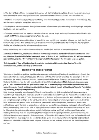 38
38
End time Apostolic messages
6: The Glory of God will leave you away and slowly you will start to fade and dry like a stream. I have seen somebody
who used to serve God in his days but then later backslidden and he turned out useless and confused in life.
7: the favor of God will leave your house, your family, your ministry and you will be abandoned by your blessings. You
will start reducing in your every place and position.
8: Your spiritual life will die and no more you shall feel His Presence near you, the running anointing will get away and
His Mighty Holy Spirit will flee.
9: Your peace and joy shall run away once you backslide and sorrow , anger and disappointment shall reside with you.
- Isaiah 48:22 “There is no peace for sinners,” says the Lord.
10: You will publically ashamed the blood of Jesus Christ once you fall , and many that followed you shall also fall and
backslide. You opens a door for backsliding of those who followed you and became the door to Hell. Your judgment
shall be fearful and greater for being an example to others.
God is commanding you to return to Faithfulness and stand in your positions in complete obedience.
Ezekiel 22:30-31 I looked for someone who could build a wall, who could stand in the places where the walls have
has fallen and defend the land when my anger is about to destroy it, but I could find no one. So I will turn my anger
loose on them, and like a fire I will destroy them for what they have done.” The Sovereign Lord has spoken.
Ecclesiastes 12:13 Now all has been heard; here is the conclusion of the matter: Fear God and keep his
commandments, for this is the duty of all mankind
DEFINING THE BRIDE OF CHRIST
Who is the bride of Christ and how should she be presented to Christ Jesus? Well the Bride of Christ is a Church that
is separated from the world, She has a great difference with the other worldly Churches, she is example in this evil
generation. She is clean, blameless, spotless , holy and pure in all her ways , She waits and prepare herself for her
Husband Christ Jesus. How the bible says about the bride of Christ. Ephesians 5:25-27 Husbands, love your wives,
just as Christ loved the church and gave himself up for her to make her (holy), cleansing her by the washing with
water through the (word), and to present her to himself as a (radiant) church, without (spots/stains) or (wrinkle) or
any (blemish) , but (holy) and (blameless). The
Bible Says that Jesus who is the husband of Church gave himself for His Bride to make her holy by the washing of
water through His (word), that means the Church of God must be cleansed through the (Word) of God and that is the
water that washes the Bride of Christ. Then the Church of God may be (radiant) meaning with full of light to the world
and being the example and light of the world , and without stains or Spots of sin or anything on her body..the bride
must be spotless and without stains of modernism, spotless face without any colors , spotless hair without any
artificial, Jesus wants the Bride to be spotless or without any spots of the world, adding make ups is a form of (spots),
dyeing hair or adding false hair is a form of (spots) and stains. God says the Bride must be without wrinkle and must
be (blameless), her cloths must be without (wrinkles) of lusting, nudity, and finally be blameless. Meaning her
modesty of dressings must not be (blamed) by the world, (blamed) of exposing her breast, blamed of exposing her
thighs or blamed of seducing others. Then the last part of Ephesians 5:27 says the Church must be (pure) and (Holy).
Meaning the bride must be pure in the heart and outside, (pure) in her mouth, in her walking and (Holy) in and out.
No impurity should be found in her heart, no pride, no hatred, no lies, no envy , no lust and she should be pure inn
and out.
 