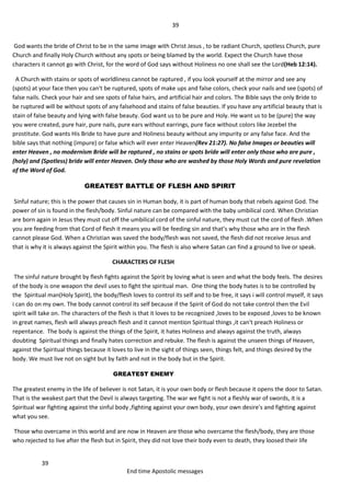 39
39
End time Apostolic messages
God wants the bride of Christ to be in the same image with Christ Jesus , to be radiant Church, spotless Church, pure
Church and finally Holy Church without any spots or being blamed by the world. Expect the Church have those
characters it cannot go with Christ, for the word of God says without Holiness no one shall see the Lord(Heb 12:14).
A Church with stains or spots of worldliness cannot be raptured , if you look yourself at the mirror and see any
(spots) at your face then you can't be ruptured, spots of make ups and false colors, check your nails and see (spots) of
false nails. Check your hair and see spots of false hairs, and artificial hair and colors. The Bible says the only Bride to
be ruptured will be without spots of any falsehood and stains of false beauties. If you have any artificial beauty that is
stain of false beauty and lying with false beauty. God want us to be pure and Holy. He want us to be (pure) the way
you were created, pure hair, pure nails, pure ears without earrings, pure face without colors like Jezebel the
prostitute. God wants His Bride to have pure and Holiness beauty without any impurity or any false face. And the
bible says that nothing (impure) or false which will ever enter Heaven(Rev 21:27). No false Images or beauties will
enter Heaven , no modernism Bride will be raptured , no stains or spots bride will enter only those who are pure ,
(holy) and (Spotless) bride will enter Heaven. Only those who are washed by those Holy Words and pure revelation
of the Word of God.
GREATEST BATTLE OF FLESH AND SPIRIT
Sinful nature; this is the power that causes sin in Human body, it is part of human body that rebels against God. The
power of sin is found in the flesh/body. Sinful nature can be compared with the baby umbilical cord. When Christian
are born again in Jesus they must cut off the umbilical cord of the sinful nature, they must cut the cord of flesh .When
you are feeding from that Cord of flesh it means you will be feeding sin and that’s why those who are in the flesh
cannot please God. When a Christian was saved the body/flesh was not saved, the flesh did not receive Jesus and
that is why it is always against the Spirit within you. The flesh is also where Satan can find a ground to live or speak.
CHARACTERS OF FLESH
The sinful nature brought by flesh fights against the Spirit by loving what is seen and what the body feels. The desires
of the body is one weapon the devil uses to fight the spiritual man. One thing the body hates is to be controlled by
the Spiritual man(Holy Spirit), the body/flesh loves to control its self and to be free, it says i will control myself, it says
i can do on my own. The body cannot control its self because if the Spirit of God do not take control then the Evil
spirit will take on. The characters of the flesh is that it loves to be recognized ,loves to be exposed ,loves to be known
in great names, flesh will always preach flesh and it cannot mention Spiritual things ,it can't preach Holiness or
repentance. The body is against the things of the Spirit, it hates Holiness and always against the truth, always
doubting Spiritual things and finally hates correction and rebuke. The flesh is against the unseen things of Heaven,
against the Spiritual things because it loves to live in the sight of things seen, things felt, and things desired by the
body. We must live not on sight but by faith and not in the body but in the Spirit.
GREATEST ENEMY
The greatest enemy in the life of believer is not Satan, it is your own body or flesh because it opens the door to Satan.
That is the weakest part that the Devil is always targeting. The war we fight is not a fleshly war of swords, it is a
Spiritual war fighting against the sinful body ,fighting against your own body, your own desire's and fighting against
what you see.
Those who overcame in this world and are now in Heaven are those who overcame the flesh/body, they are those
who rejected to live after the flesh but in Spirit, they did not love their body even to death, they loosed their life
 