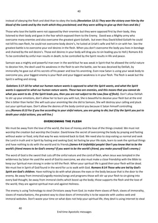40
40
End time Apostolic messages
instead of obeying the flesh and died than to obey the body.(Revelation 12:11 They won the victory over him by the
blood of the Lamb and by the truth which they proclaimed; and they were willing to give up their lives and die.)
Those who lose the battle were not opposed by their enemies but they were opposed first by their body, they
listened to their body and gave in the fear which exposed them to the Enemy. David was a Mighty army who
overcame many enemies and also overcame the greatest giant Goliath, but even thou David killed Goliath he could
not kill his own flesh, he could not overcome body desire’s, he lusted at Uriah's wife and fell in sin with her. See the
greatest battle is to overcome your evil desires in the flesh. When you don't overcome the body you lives in bondage
and chained by the evil desire's. Those evil desires in your body will drag you to sin leading you to Hell.( Romans 8:6
To be controlled by sinful man results in death; to be controlled by the Spirit results in life and peace.
Samson was a mighty and powerful man ever in the world but he was weak in Spirit that he allowed the sinful nature
to deceive him, the devil used his weakness in the flesh to win the battle, see he was deceived by Delilah, by
immorality he gave out all his secrets of his power and lose his anointing. Even now Satan is using your weak body to
overcome you, your biggest enemy is your flesh and your biggest weakness is in your flesh. The flesh is weak but the
Spirit is willing and strong.
Galatians 5:17-18 For what our human nature wants is opposed to what the Spirit wants, and what the Spirit
wants is opposed to what our human nature wants. These two are enemies, and this means that you cannot do
what you want to do. If the Spirit leads you, then you are not subject to the Law.(law of flesh). Don't allow Delilah
to stir up your emotions, don’t allow her to burn you with lust, She is beautiful to deceive your flesh but at the end
She is bitter than herbs! She will suck your anointing like she did to Samson, She will destroy your calling and pluck
out your spiritual eyes. Don't allow the desires of the body control you because it Satan himself controlling
you.(Romans 8:13 For if you live according to your sinful nature, you are going to die; but if by the Spirit you put to
death your sinful actions, you will live.)
OVERCOMING THE FLESH
We must be away from the love of the world, the love of money and the love of the things created. We must not
worship the creation but worship the Creator. David knew the secret of overcoming the body by praying and fasting
without water or food, only that way he was restored back to God. We need also to stop eating us normal and seek
the Lord in truth and in Spirit by fasting and seeking God, let fasting be your life style, learn to seek the spiritual things
and have nothing to do with the world and its friends.(James 4:4 Unfaithful people! Don't you know that to be the
world's friend means to be God's enemy? If you want to be the world's friend, you make yourself God's enemy.)
The word of God is the sword that cuts off the sinful nature and the cord of flesh, when Jesus was tempted in the
wilderness by Satan He used the word of God to overcome, we also must make a close friendship with the Bible to
keep our Spiritual man strong in order to kill the flesh. When your spiritual life is good then your flesh will be dead.
We must live in Spirit of God found in the word for us to walk with God. Romans 8:14 Those who are led by God's
Spirit are God's children. Have nothing to do with what pleases the eyes or the body because that is the door to the
enemy. Be away from immoral/ungodly movies/songs and programs those will stir up your flesh to sin giving into
every bad thought, be away from immoral cloths which boost up the body; those supports the flesh and the love of
the world, they are against spiritual man and against Holiness.
The enemy is using Technology to steal Christians away from God ,to make them slaves of flesh, slaves of immorality,
slaves of masturbations, the greatest way to close doors of immorality is to be separate with useless web and
immoral websites. Don't waste your time on what does not help your spiritual life, they devil is using internet to steal
 