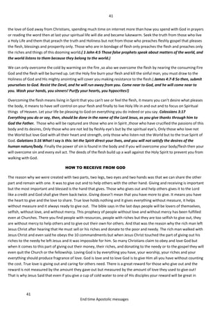 41
41
End time Apostolic messages
the love of God away from Christians, spending much time on internet more than how you spend with God in prayers
or reading the word then at last your spiritual life will die and became lukewarm. Seek the truth from those who live
a Holy Life and them that preach the truth and Holiness but not from those who preaches fleshly gospel that pleases
the flesh, blessings and prosperity only. Those who are in bondage of flesh only preaches the flesh and preaches only
the riches and things of this dooming world.( 1 John 4:5 Those false prophets speak about matters of the world, and
the world listens to them because they belong to the world.)
We can only overcome the cold by warming on the fire ,so also we overcome the flesh by nearing the consuming Fire
God and the flesh will be burned up. Let the Holy fire burn your flesh and kill the sinful man, you must draw to the
Holiness of God and His mighty anointing will cover you making resistance to the flesh.( James 4:7-8 So then, submit
yourselves to God. Resist the Devil, and he will run away from you. Come near to God, and he will come near to
you. Wash your hands, you sinners! Purify your hearts, you hypocrites!)
Overcoming the flesh means living in Spirit that you can't see or feel the flesh, it means you can't desire what pleases
the body, it means to have self control on your flesh and finally to live Holy life in and out and to focus on Spiritual
things of Heaven. Let your life be pleasing to God on everything you do indeed or you say. Colossians 3:17
Everything you do or say, then, should be done in the name of the Lord Jesus, as you give thanks through him to
God the Father. Those who will be raptured are those who are in Spirit ,those who have crucified the passions of this
body and its desires, Only those who are not led by fleshly eye's but by the spiritual eye's, Only those who love not
the World but love God with all their heart and strength, only those who listen not the World but to the true Spirit of
God. Galatians 5:16 What I say is this: let the Spirit direct your lives, and you will not satisfy the desires of the
human nature/body. Finally the power of sin is found in the body and if you will overcome your body/flesh then your
will overcome sin and every evil act. The deeds of the flesh build up a wall against the Holy Spirit to prevent you from
walking with God.
HOW TO RECEIVE FROM GOD
The reason why we were created with two parts, two legs, two eyes and two hands was that we can share the other
part and remain with one. It was to give out and to help others with the other hand. Giving and receiving is important
but the most important and blessed is the hand that gives. Those who gives out and help others gives it to the Lord
like a credit and God shall give them back twice. Giving doesn’t mean that you have more to give. It means you have
the heart to give and the love to share. True love holds nothing and it gives everything without measure, it helps
without measure and it always ready to give out. The bible says in the last days people will be lovers of themselves,
selfish, without love, and without mercy. This prophecy of people without love and without mercy has been fulfilled
even at Churches. There you find people with resources, people with riches but they are too selfish to give out, they
are without mercy to help others and to give out their own for others. And that was the reason why the rich man left
Jesus Christ after hearing that He must sell or his riches and donate to the poor and needy. The rich man walked with
Jesus Christ and even said he obeys the 10 commandments but when Jesus Christ touched the part of giving out his
riches to the needy he left Jesus and it was impossible for him. So many Christians claim to obey and love God but
when it comes to this part of giving out their money, their riches, and donating to the needy or to the gospel they will
even quit the Church or the fellowship. Loving God is by everything you have, your worship, your riches and your
everything should produce fragrance of love. God is love and to love God is to give Him all you have without counting
the cost. True love is giving out and caring for others need. There is a great reward for those who give out and the
reward is not measured by the amount they gave out but measured by the amount of love they used to give out!
That is why Jesus Said that even if you give a cup of cold water to one of His disciples your reward will be great in
 
