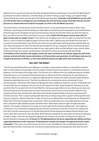 43
43
End time Apostolic messages
approval of men, you will not even care how they will speak be hide your good doing. You just do the right thing and
go and wait the Lord to reward you. Just help and go, just preach it and go, just give and go , just support and go
without looking upon whom you have given but looking upon God alone. (Colossians 3:23-24 Whatever you do, work
at it with all your heart, as though you were working for the Lord and not for people. Remember that the Lord will
give you as a reward what he has kept for his people. For Christ is the real Master you serve.)
The bride of Christ, the holy Church of God should be merciful, caring, and loving to the needs of others. Stop
selfishness; stop loving yourself and loving your needs. Many are preventing even the gospel to be preached because
they don't give out for the gospel. Let love and mercy led you and you will not hold it when you have the power to
give, Care others and love others and God will care your needs. (Psalm 125:4 Do good, O Lord to those who are
good, to those who are upright in heart ) Those who do acts of righteousness have the right to receive from the Lord.
There is a store in Heaven for righteous deeds and those who walk in righteousness will harvest from that store. If
you want to receive from God in your life then you must train yourself to give and to be generous with the little you
have. Stop closing doors for others and God will stop closing doors for you. Do good to others and God will do good
to you. Provide to others and God will provide for your needs, give to other and God will give to you, pray for others
and God will answer your prayers. Do good always and God will surprise you every day with good things.
(2 Corinthians 9:10-11 And God, who supplies seed for the sower and bread to eat, will also supply you with all the
seed you need and will make it grow and produce a rich harvest from your generosity. He will always make you rich
enough to be generous at all times, so that many will thank God for your gifts which they receive from us.)
KILL NOT THE ENEMY
One of very special thing while we are fighting in our battles is preserving the evidence, in any perfect accusation
there must be evidence to proof right or wrong. Evidence brings testimony and evidence is not killed but preserved.
Evidence is the last witness that brings victory. The Christian war is different from the worldly war because, we bless
those who curse us, we treat good those who persecute us. We do not kill the evidence but we spare because of
testimony. Many times when we are in wilderness fighting with our enemies we make a very big mistake killing our
enemies by rewarding them by evil. That kills the evidence of our testimonies and we end loosing the most
spectacular game. Remember when David was fighting with Saul in wilderness, David has a chance of Killing Saul and
he went while Saul was sleeping in the cave and cut off a piece of his cloth , David showed him that piece to surely
proof him that if he wanted to kill him he had killed him, that was enough evidence to Saul. David was very wise and
did not kill Saul because he knew how to preserve the testimony. Don't kill your enemy and don't fight him back
instead treat them well and feed them. Bless them with long life and good healthy so that you may preserve the
Testimony one day. There is power by doing right when they are doing wrong, there is power by blessing them when
they are cursing you. While we bless them It does not mean we are blessing their evil thing but we are telling God to
deliver them from that evil power that controls them. JESUS is that blessing ,Jesus is that right deed that you treat
them , doing them right and blessing them will deliver them. Right deeds stands for Light and Light overcomes
darkness. The weapon of Darkness is to simply turn on the Light and the darkness will flee away. Don't fight your
enemy back or try to treat them wrong because you will have no testimony at the end. Preserve the evidence and
don't kill it until the testimony burst out. Be like David and kill not the testimony be happy and thank God for your
enemy, bless them and pray for them like David. While David was doing that he continued to be blessed and growing
stronger in power. Also when we stand with righteousness and spare our enemies we shall grow stronger and
became Blessed for keeping peace.(2 Samuel 3:1 The fighting between the forces supporting Saul's family and those
supporting David went on for a long time. As David became stronger and stronger, his opponents became weaker
and weaker.) There was a man who was very rich and his name was Nabal this man treated David wrong for the
good did David had done. Sometimes you may also be treated bad because of how good you have done but don't
 