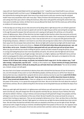 44
44
End time Apostolic messages
repay with evil. David treated Nabal and He sent greetings to him " Long life to you! Good health to you and your
family! And good health to all that is yours" (1 Samuel 25:6). That is how David overcame his enemies and preserving
the testimonies by treating them good. How many of you would stand to wish your enemies long life and good
health? How many would bless them with many days ? Many Christians kills that testimony by cursing their health
and cutting short their years which is killing the testimony. Bless them with good life and long life and let them stay
many years to testify your victory, let them live to see you Blessed like David. Don't kill the enemy you will be killing
an evidence of a tomorrows testimony.
In this last days we are living ,we can only overcome evil by doing what is right because the cure of bad is good and
the cure of lies is truth, when we learn to speak truth and do the right thing we will be overcoming the wrong thing.
In this age the powerful weapon that will overcome evil is paying evil with good, this will draw us to the perfect
victory of righteousness. Many of false doctrines has been taught by false teachers where they overcome evil by evil,
they say I send that fire back to the enemy, i send the arrow back to the owner, that is wrong way of overcoming evil
one, As Jesus said Bless those who curses you 'that is how we deal with evil ,it is to pay evil with good and that will
bring healing and peace, a Believer is not meant to curse those who wrongs but to bless them so that God will deliver
them away from the evil power that controls them. We do not fight with humans but we fight with the devil inside
them who causes them to insults and criticize us. Romans 12:14 Ask God to bless those who persecute you—yes, ask
him to bless, not to curse. Proverbs 17:13 If you repay good with evil, you will never get evil out of your house.
When you pay evil with evil you results in killing the person used by the devil instead of saving the person, you results
in cursing and making that person even more bounded by evil spirits, this will not solve the fight but will increase
more fight in your life because you fought wrongly. God wants us to fight a righteous war filled with mercy and love
which is praying good for others and treating well those who fights you back. God wants us to depend on Him only
and let Him take over the battle by punishing those who fight us.
Romans 12:19-21 Never take revenge, my friends, but instead let God's anger do it. For the scripture says, “I will
take revenge, I will pay back, says the Lord.” Instead, as the scripture says: “If your enemies are hungry, feed them;
if they are thirsty, give them a drink; for by doing this you will make them burn with shame.” Do not let evil defeat
you; instead, conquer evil with good.
See Jesus had a lot of power and authority to destroy those who criticized Him but because of Love He harmed no
one, one time disciples of Jesus were so much offended by peoples and they ask Jesus to call fire from Heaven to
destroy them but Jesus rebuked them saying He did not come to destroy man but to save them.(Luke 9:54-55 When
the disciples James and John saw this, they said, “Lord, do you want us to call fire down from heaven to destroy
them?” Jesus turned and rebuked them..) Now our callings are not to destroy other peoples but to save them from
the power of the enemy, it is to uproot the wrong spirit from them. We are to tell them the truth about the reality of
God holiness and love, We are called to bring life to the lost but not to bring death because we follow the steps of our
Master.
When you walk right with God which is in righteousness and Holiness you will overcome evil in your area, many will
want to be like you, they will change their life to be peaceful and Holy like you, because of your Holiness life many
will also be clothed in Holiness. Living in Holiness and overcoming evil with good will change many peoples and they
will begin to see the true manifestation of the Love of God. We don't backfire the arrows we break the arrows to
prevent them hurting our oppressors. Then we start praying for deliverance of our them ,we bless them so that they
can heal their wounded heart. We don't fight against our enemies but we fight the demon behide them that controls
them. We don't bless the devil but will bless those who are attacked so that they can see the light of God. We fight
spiritual war with a target of saving our enemies and delivering them from powers of the evil one. Our opposers have
nothing to do with us ,it is the power of evil one who controls them and that is what we should fight. We don't fight
 