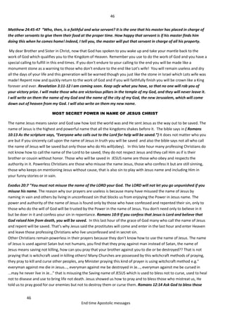 46
46
End time Apostolic messages
Matthew 24:45-47 “Who, then, is a faithful and wise servant? It is the one that his master has placed in charge of
the other servants to give them their food at the proper time. How happy that servant is if his master finds him
doing this when he comes home! Indeed, I tell you, the master will put that servant in charge of all his property.
My dear Brother and Sister in Christ, now that God has spoken to you wake up and take your mantle back to the
work of God which qualifies you to the Kingdom of Heaven. Remember you use to do the work of God and you have a
special calling to fulfill in this end times. If you don't endure to your calling to the end you will be made like a
monument stone as a warning to those who don't endure to the end like Lot's wife! You will remain useless and dry
all the days of your life and this generation will be warned though you just like the stone in Israel which Lots wife was
made! Repent now and quickly return to the work of God and if you will faithfully finish you will be crown like a King
forever and ever. Revelation 3:11-12 I am coming soon. Keep safe what you have, so that no one will rob you of
your victory prize. I will make those who are victorious pillars in the temple of my God, and they will never leave it.
I will write on them the name of my God and the name of the city of my God, the new Jerusalem, which will come
down out of heaven from my God. I will also write on them my new name.
MOST SECRET POWER IN NAME OF JESUS CHRIST
The name Jesus means savior and God saw how lost the world was and He sent Jesus as the way out to be saved. The
name of Jesus is the highest and powerful name that all the kingdoms shakes before it. The bible says in ( Romans
10:13 As the scripture says, “Everyone who calls out to the Lord for help will be saved.”) It does not matter who you
are but if you sincerely call upon the name of Jesus in truth you will be saved and also the bible says not all who call
the name of Jesus will be saved but only those who do His will(obey). In this late hour many professing Christians do
not know how to call the name of the Lord to be saved, they do not respect Jesus and they call Him as if is their
brother or cousin without honor. Those who will be saved in JESUS name are those who obey and respects the
authority in it. Powerless Christians are those who misuse the name Jesus, those who confess it but are still sinning,
those who keeps on mentioning Jesus without cause, that is also sin to play with Jesus name and including Him in
your funny stories or in vain.
Exodus 20:7 "You must not misuse the name of the LORD your God. The LORD will not let you go unpunished if you
misuse his name. The reason why our prayers are useless is because many have misused the name of Jesus by
naming in vain and others by living in unconfessed sin that blocks us from enjoying the Power in Jesus name. The
power and authority of the name of Jesus is found only by those who have confessed and repented their sin, only to
those who do the will of God will be trusted by the Power in the name of Jesus. You don't need only to believe in it
but be doer in it and confess your sin in repentance. Romans 10:9 If you confess that Jesus is Lord and believe that
God raised him from death, you will be saved. In this last hour of the grace of God many who call the name of Jesus
and repent will be saved. That’s why Jesus said the prostitutes will come and enter in the last hour and enter Heaven
and leave those professing Christians who live unconfessed and in secret sin.
Other Christians remain powerless in their prayers because they don't know how to use the name of Jesus. The name
of Jesus is used against Satan but not humans, you find that they pray against man instead of Satan, the name of
Jesus means saving not killing, how can you pray that your brother against you to die or be destroyed?? That is not
praying that is witchcraft used in killing others! Many Churches are possessed by this witchcraft methods of praying,
they pray to kill and curse other peoples, any Minister praying this kind of prayer is using witchcraft method e.g."
everyman against me die in Jesus..., everyman against me be destroyed in Je..., everyman against me be cursed in
...may he never live in Je..." that is misusing the Saving name of JESUS which is used to bless not to curse, used to heal
not to disease and use to bring life not death. Jesus showed us how to pray and to bless those who mistreat us, He
told us to pray good for our enemies but not to destroy them or curse them. Romans 12:14 Ask God to bless those
 