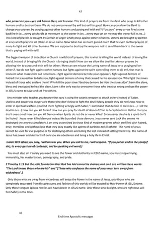 47
47
End time Apostolic messages
who persecute you—yes, ask him to bless, not to curse. This kind of prayers are from the devil who prays to kill other
humans and to destroy them. We do not overcome evil by evil but evil for good. How can you allow the Devil to
change your prayers by praying against other humans and paying evil with evil? (You pray" every arrow fired at me
backfire in Je...,every witchcraft at me return to the owner in Jes ...every trap set on me may the owner fall in Jes...)
This kind of prayers is brought by Demon of anger which prays against other in hatred, Others are brought by Demon
of envy which prays to kill others in Jesus name. Now Satan has so much gained much that he even control prayers of
many to fight and kill other humans. We are suppose to destroy the weapons not to send them back to the owner
that is paying evil with evil!
The biggest weapon of deception in Church is witchcraft prayers, this is what is killing the world instead of saving the
world, instead of bringing life the Church is bringing death! How can we allow the devil to take our prayers by
allowing him to curse and wish evil for others! How can we misuse the Loving name of Jesus in to praying evil on
others?. We do not fight against other humans but fights against the spirit controlling them to do evil, that man is
innocent what makes him bad is Demons...fight against demons be hide your opposers, fight against demons of
hatred that caused her to hate you, fight against demons of envy that caused her to accurse you. Why fight the slaves
instead of those who enslave them? Why kill the poor slave ?destroy demons be hide the slaves don't harm the slave,
bless and treat good to heal the slave, Love is the only way to overcome those who treat us wrong and use the power
in JESUS name to save and set free others.
Any minister who teaches you to pray that way is using the satanic weapon to attack others instead of Satan.
Useless and powerless prayers are those who don't know to fight the devil! Many people they do not know how to
enter in spiritual warfare, you find them fighting wrongly with Satan," I command that demon to die in Jes..., I kill the
devil in Jes...) How can you kill Satan? How can you pray for death of demon??that is deception from Hell so that you
don't overcome! How can you kill Demon when Spirits do not die or never killed! Satan never dies he is a spirit don't
be fooled! Jesus never killed demons instead He bounded those demons. Jesus never sent back the arrows He
destroyed the arrows completely. I am very astonished by those kind of modern prayers which are filled with hatred,
envy, merciless and without love that they pray exactly like agents of darkness to kill others! The name of Jesus
cannot be used for evil purpose or for destroying others and killing the lost instead of setting them free. The name of
Jesus has power and Authority if only you are obedience and living a holy life in Christ.
Isaiah 58:9 When you pray, I will answer you. When you call to me, I will respond. “If you put an end to the yoke(of
sin), to every gesture of contempt, and to speaking evil word;)
You must stop sin if surely you need to see the Power and Authority in JESUS name, you must stop envying,
immorality, lies masturbation, pornography, and pride.
2 Timothy 2:19 But the solid foundation that God has laid cannot be shaken; and on it are written these words:
“The Lord knows those who are his” and “*Those who confesses the name of Jesus must turn away from
wickedness".]
Only those who are away from wickedness will enjoy the Power in the name of Jesus, only those who are
completely separated from this pressures and fashion of this worlds will be trusted by Holy Power of JESUS name.
Only those tongues speaks not lies will have power in JESUS name. Only those who do right, who are righteous will
find Safety in the Rock.
 