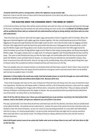 48
48
End time Apostolic messages
Proverbs 18:10 the Lord is a strong tower, where the righteous can go and be safe.
Now learn how to use the name of Jesus and to how pray because if you don't you will be used us an instrument of
the Devil to destroy and kill others.
THE ELECTED ONES! THE CHOOSENS ONE'S ! THE BRIDE OF CHRIST]
In this End time there are those who will be saved and those who will not, there are those who will hear the Message
of this hour and Repent but the wicked one will continue doing evil even as the Lord said.(Daniel 12:10 Many people
will be purified but those who are wicked will not understand but will go on being wicked; only those who are wise
will understand.)
One time there was a farmer who took the eagle's egg and decided to hatch it together with his Chicken, When the
Eggs were hatched together with eagles egg they all grew together, the Hen scratching the ground and the Chicks
digging out the ground to get food but the little eagle could not do it, see it did not have craws for digging out food,
the poor little eagle did not seek the food from ground like Hen because it belonged to the Heavenly birds, so One
day the Mother Eagle came flying above and it made a Sound/ shout and exactly when the little eagle heard the
shout he looked up and Saw the Big Mother Eagle and he lifted his little wings jumping above and flying meeting the
Mother eagle. The eagle is always born an eagle even if it will grow together with hen(earthly bird) one day it will fly
away. The same to the Elected ones they are like the little eagle not comfortable with the life here on ground until
when the Mother comes and take them to heaven. It is because they are elected one and sealed for heaven, they
have no business to do with the earth, they do not dig out the worldly things ,they only looks above fixing their eyes
to Heaven when the sound/shout will be tramped and they will meet Jesus on the Sky.
There are peoples who are created and born as elected by God and they have a seed of God in them, they cannot be
mixed by the world but they will always be Eliminated from among the world. God had chosen them not be defiled
with Sin but to establish them in His Will.
Ephesians 1:4 Even before the world was made, God had already chosen as to be his through our union with Christ,
so that we would be holy and without fault before him. Because of his love
Those kind of peoples will listen to the voice of God and if they fall they will always hear the voice to lead them back
into repentance. Elected one will always walks in Holiness and live a life of Heavenly characters ,they won't be caught
in immorality, or changing their images with artificial colors, nail paints and artificial hair. They are always seeing the
Holiness of Heaven and living Exactly like Angels in Heaven. No one preached to them but God Himself called them
out of the world , He chose them as His Elected one's.
John 15:16 You did not choose me; I chose you and appointed you to go and bear much fruit, the kind of fruit that
endures. And so the Father will give you whatever you ask of him in my name.
The way I preach doe's not mean that all will hear and listen but only for the elected, only those who are predestined
to be called the Bride , the wicked cannot understand it , neither the wise of the world cannot but only those who are
elected to hear the Voice of Heaven, no one can come to Jesus by being preached! It is only when the Father(God)
calls him to Jesus, it is only by being Called. I can go to street and preach day and night and no soul be saved but
when God calls them a soul will be saved. The Sheep of God are always attentive to the truth and will receive it
without questions.
John 6:44 People cannot come to me unless the Father who sent me draws them to me; and I will raise them to life
on the last day.
 