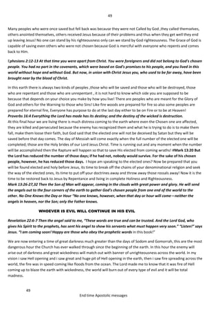 49
49
End time Apostolic messages
Many peoples who were once saved but fell back was because they were not Called by God ,they called themselves,
others anointed themselves, others received Jesus because of their problems and thus when they get well they end
up leaving Jesus! No one can stand by his righteousness only can we stand by God righteousness. The Grace of God is
capable of saving even others who were not chosen because God is merciful with everyone who repents and comes
back to Him.
Ephesians 2:12-13 At that time you were apart from Christ. You were foreigners and did not belong to God's chosen
people. You had no part in the covenants, which were based on God's promises to his people, and you lived in this
world without hope and without God. But now, in union with Christ Jesus you, who used to be far away, have been
brought near by the blood of Christ.
In this earth there is always two kinds of peoples ,those who will be saved and those who will be destroyed, those
who are repentant and those who are unrepentant , it is not hard to know which side you are supposed to be
because that depends on your choice you make by how you live! There are peoples who are meant for the Glory of
God and others for the Warning to those who Sins! Like fire woods are prepared for fire so also some peoples are
prepared for eternal fire, Everyone has purpose to do at the last day either to be on Fire or to be at Heaven!
Proverbs 16:4 Everything the Lord has made has its destiny; and the destiny of the wicked is destruction.
At this final hour we are living there is much distress coming to the earth where even the Chosen one are affected,
they are killed and persecuted because the enemy has recognized them and what he is trying to do is to make them
fall, make them loose their faith, but God said that the elected one will not be deceived by Satan but they will be
saved before that day comes. The day of Messiah will come exactly when the full number of the elected one will be
completed; those are the Holy brides of our Lord Jesus Christ. Time is running out and any moment when the number
will be accomplished then the Rapture will happen so that to save His elected from coming wraths! #Mark 13:20 But
the Lord has reduced the number of those days; if he had not, nobody would survive. For the sake of his chosen
people, however, he has reduced those days. I hope am speaking to the elected ones? Now be prepared that you
will be found elected and holy before Jesus, its time to break off the chains of your denominational religion and seek
the way of the elected ones, its time to put off your doctrines away and throw away those rossals away! Now it is the
time to be restored back to Jesus by Repentance and living in complete Holiness and Righteousness.
Mark 13:26-27,32 Then the Son of Man will appear, coming in the clouds with great power and glory. He will send
the angels out to the four corners of the earth to gather God's chosen people from one end of the world to the
other. No One Knows the Day or Hour “No one knows, however, when that day or hour will come—neither the
angels in heaven, nor the Son; only the Father knows.
WHOEVER IS EVIL WILL CONTINUE IN HIS EVIL
Revelation 22:6-7 Then the angel said to me, “These words are true and can be trusted. And the Lord God, who
gives his Spirit to the prophets, has sent his angel to show his servants what must happen very soon.” “Listen!” says
Jesus. “I am coming soon! Happy are those who obey the prophetic words in this book!”
We are now entering a time of great darkness much greater than the days of Sodom and Gomorrah, this are the most
dangerous hour the Church has ever walked through since the beginning of the earth. In this hour the enemy will
arise out of darkness and great wickedness will match out with banner of unrighteousness across the world. In my
vision i saw Hell opening and i saw great and huge pit of Hell opening in the earth, then i saw fire spreading across the
world, the fire was in speed coming like floods from the ocean. The Lord made me to know that it was fire of Hell
coming up to blaze the earth with wickedness, the world will burn out of every type of evil and it will be total
madness.
 