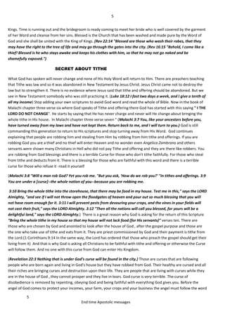 5
5
End time Apostolic messages
Kings. Time is running out and the bridegroom is ready coming to meet her bride who is well covered by the garment
of her Word and cleanse from her sins. Blessed is the Church that has been washed and made pure by the Word of
God and she shall be united with the King of Kings. (Rev 22:14 "Blessed are those who wash their robes, that they
may have the right to the tree of life and may go through the gates into the city. (Rev 16:15 "Behold, I come like a
thief! Blessed is he who stays awake and keeps his clothes with him, so that he may not go naked and be
shamefully exposed.")
SECRET ABOUT TITHE
What God has spoken will never change and none of His Holy Word will return to Him. There are preachers teaching
that Tithe was law and so it was abandoned in New Testament by Jesus Christ. Jesus Christ came not to destroy the
law but to strengthen it. There is no evidence where Jesus said that tithe and offering should be abandoned. But we
see in New Testament somebody who was still practicing it. (Luke 18:12 I fast two days a week, and I give a tenth of
all my income) Stop adding your own scriptures to avoid God word and read the whole of Bible. Now in the book of
Malachi chapter three verse six where God speaks of Tithe and offering there God has started with this saying " I THE
LORD DO NOT CHANGE". He starts by saying that He has never charge and never will He change about bringing the
whole tithe in His house. In Malachi chapter three verse seven " (Malachi 3:7 You, like your ancestors before you,
have turned away from my laws and have not kept them. Return back to me, and I will turn to you.) God is still
commanding this generation to return to His scriptures and stop turning away from His Word. God continues
explaining that people are robbing him and stealing from Him by robbing from him tithe and offerings. If you are
robbing God you are a thief and no thief will enter Heaven and no wonder even Angelica Zambrano and others
servants were shown many Christians in Hell who did not pay Tithe and offering and they are there like robbers. You
are robbing from God blessings and there is a terrible Curse for those who don't tithe faithfully. For those who steal
from tithe and deducts from it. There is a blessing for those who are faithful with this word and there is a terrible
curse for those who refuse it -read it yourself
(Malachi 3:8 "Will a man rob God? Yet you rob me. "But you ask, 'How do we rob you?' "In tithes and offerings. 3:9
You are under a [curse]--the whole nation of you--because you are robbing me.
3:10 Bring the whole tithe into the storehouse, that there may be food in my house. Test me in this," says the LORD
Almighty, "and see if I will not throw open the floodgates of heaven and pour out so much blessing that you will
not have room enough for it. 3:11 I will prevent pests from devouring your crops, and the vines in your fields will
not cast their fruit," says the LORD Almighty. 3:12 "Then all the nations will call you blessed, for yours will be a
delightful land," says the LORD Almighty.) There is a great reason why God is asking for the return of this Scripture
“Bring the whole tithe in my house so that my house will not lack food (for His servants)” verses ten. There are
those who are chosen by God and anointed to look after the house of God , after the gospel purpose and those are
the one who take use of tithe and eats from it. They are priest commissioned by God and their payment is tithe from
the Lord.(1 Corinthians 9:14 In the same way, the Lord has ordered that those who preach the gospel should get their
living from it) And that is why God is asking all Christians to be faithful with tithe and offering or otherwise the Curse
will follow them. And no one with this curse from God can enter His Kingdom.
(Revelation 22:3 Nothing that is under God's curse will be found in the city.) Those are curses that are following
people who are born again and living in God's house but they have robbed from God. Their healthy are cursed and all
their riches are bringing curses and destruction upon their life. They are people that are living with curses while they
are in the house of God , they cannot prosper and they live in tears. God curse is very terrible. The curse of
disobedience is removed by repenting, obeying God and being faithful with everything God gives you. Before the
angel of God comes to protect your incomes, your farm, your crops and your business the angel must follow the word
 