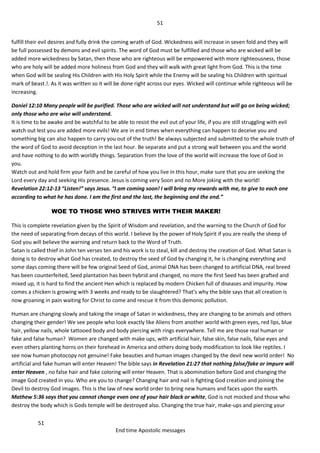 51
51
End time Apostolic messages
fulfill their evil desires and fully drink the coming wrath of God. Wickedness will increase in seven fold and they will
be full possessed by demons and evil spirits. The word of God must be fulfilled and those who are wicked will be
added more wickedness by Satan, then those who are righteous will be empowered with more righteousness, those
who are holy will be added more holiness from God and they will walk with great light from God. This is the time
when God will be sealing His Children with His Holy Spirit while the Enemy will be sealing his Children with spiritual
mark of beast.!. As it was written so it will be done right across our eyes. Wicked will continue while righteous will be
increasing.
Daniel 12:10 Many people will be purified. Those who are wicked will not understand but will go on being wicked;
only those who are wise will understand.
It is time to be awake and be watchful to be able to resist the evil out of your life, if you are still struggling with evil
watch out lest you are added more evils! We are in end times when everything can happen to deceive you and
something big can also happen to carry you out of the truth! Be always subjected and submitted to the whole truth of
the word of God to avoid deception in the last hour. Be separate and put a strong wall between you and the world
and have nothing to do with worldly things. Separation from the love of the world will increase the love of God in
you.
Watch out and hold firm your faith and be careful of how you live in this hour, make sure that you are seeking the
Lord every day and seeking His presence. Jesus is coming very Soon and no More joking with the world!
Revelation 22:12-13 “Listen!” says Jesus. “I am coming soon! I will bring my rewards with me, to give to each one
according to what he has done. I am the first and the last, the beginning and the end.”
WOE TO THOSE WHO STRIVES WITH THEIR MAKER!
This is complete revelation given by the Spirit of Wisdom and revelation, and the warning to the Church of God for
the need of separating from decays of this world. I believe by the power of Holy Spirit if you are really the sheep of
God you will believe the warning and return back to the Word of Truth.
Satan is called thief in John ten verses ten and his work is to steal, kill and destroy the creation of God. What Satan is
doing is to destroy what God has created, to destroy the seed of God by changing it, he is changing everything and
some days coming there will be few original Seed of God, animal DNA has been changed to artificial DNA, real breed
has been counterfeited, Seed plantation has been hybrid and changed, no more the first Seed has been grafted and
mixed up, it is hard to find the ancient Hen which is replaced by modern Chicken full of diseases and impurity. How
comes a chicken is growing with 3 weeks and ready to be slaughtered? That’s why the bible says that all creation is
now groaning in pain waiting for Christ to come and rescue it from this demonic pollution.
Human are changing slowly and taking the image of Satan in wickedness, they are changing to be animals and others
changing their gender! We see people who look exactly like Aliens from another world with green eyes, red lips, blue
hair, yellow nails, whole tattooed body and body piercing with rings everywhere. Tell me are those real human or
fake and false human? Women are changed with make ups, with artificial hair, false skin, false nails, false eyes and
even others planting horns on their forehead in America and others doing body modification to look like reptiles. I
see now human photocopy not genuine! Fake beauties and human images changed by the devil new world order! No
artificial and fake human will enter Heaven! The bible says in Revelation 21:27 that nothing false/fake or impure will
enter Heaven , no false hair and fake coloring will enter Heaven. That is abomination before God and changing the
image God created in you. Who are you to change? Changing hair and nail is fighting God creation and joining the
Devil to destroy God images. This is the law of new world order to bring new humans and faces upon the earth.
Mathew 5:36 says that you cannot change even one of your hair black or white, God is not mocked and those who
destroy the body which is Gods temple will be destroyed also. Changing the true hair, make-ups and piercing your
 