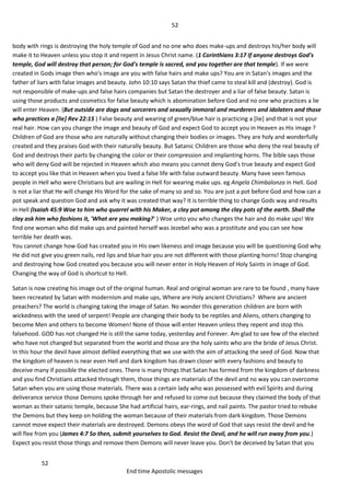 52
52
End time Apostolic messages
body with rings is destroying the holy temple of God and no one who does make-ups and destroys his/her body will
make it to Heaven unless you stop it and repent in Jesus Christ name. (1 Corinthians 3:17 If anyone destroys God's
temple, God will destroy that person; for God's temple is sacred, and you together are that temple). If we were
created in Gods image then who's image are you with false hairs and make ups? You are in Satan's images and the
father of liars with false images and beauty. John 10:10 says Satan the thief came to steal kill and (destroy). God is
not responsible of make-ups and false hairs companies but Satan the destroyer and a liar of false beauty. Satan is
using those products and cosmetics for false beauty which is abomination before God and no one who practices a lie
will enter Heaven. (But outside are dogs and sorcerers and sexually immoral and murderers and idolaters and those
who practices a [lie] Rev 22:15 ) False beauty and wearing of green/blue hair is practicing a [lie] and that is not your
real hair. How can you change the image and beauty of God and expect God to accept you in Heaven as His image ?
Children of God are those who are naturally without changing their bodies or images. They are holy and wonderfully
created and they praises God with their naturally beauty. But Satanic Children are those who deny the real beauty of
God and destroys their parts by changing the color or their compression and implanting horns. The bible says those
who will deny God will be rejected in Heaven which also means you cannot deny God's true beauty and expect God
to accept you like that in Heaven when you lived a false life with false outward beauty. Many have seen famous
people in Hell who were Christians but are wailing in Hell for wearing make ups. eg Angela Chimbalonza in Hell. God
is not a liar that He will change His Word for the sake of many so and so. You are just a pot before God and how can a
pot speak and question God and ask why it was created that way? It is terrible thing to change Gods way and results
in Hell (Isaiah 45:9 Woe to him who quarrel with his Maker, a clay pot among the clay pots of the earth. Shall the
clay ask him who fashions it, 'What are you making?' ) Woe unto you who changes the hair and do make ups! We
find one woman who did make ups and painted herself was Jezebel who was a prostitute and you can see how
terrible her death was.
You cannot change how God has created you in His own likeness and image because you will be questioning God why
He did not give you green nails, red lips and blue hair you are not different with those planting horns! Stop changing
and destroying how God created you because you will never enter in Holy Heaven of Holy Saints in image of God.
Changing the way of God is shortcut to Hell.
Satan is now creating his image out of the original human. Real and original woman are rare to be found , many have
been recreated by Satan with modernism and make ups, Where are Holy ancient Christians? Where are ancient
preachers? The world is changing taking the image of Satan. No wonder this generation children are born with
wickedness with the seed of serpent! People are changing their body to be reptiles and Aliens, others changing to
become Men and others to become Women! None of those will enter Heaven unless they repent and stop this
falsehood. GOD has not changed He is still the same today, yesterday and Forever. Am glad to see few of the elected
who have not changed but separated from the world and those are the holy saints who are the bride of Jesus Christ.
In this hour the devil have almost defiled everything that we use with the aim of attacking the seed of God. Now that
the kingdom of heaven is near even Hell and dark kingdom has drawn closer with every fashions and beauty to
deceive many if possible the elected ones. There is many things that Satan has formed from the kingdom of darkness
and you find Christians attacked through them, those things are materials of the devil and no way you can overcome
Satan when you are using those materials. There was a certain lady who was possessed with evil Spirits and during
deliverance service those Demons spoke through her and refused to come out because they claimed the body of that
woman as their satanic temple, because She had artificial hairs, ear-rings, and nail paints. The pastor tried to rebuke
the Demons but they keep on holding the woman because of their materials from dark kingdom. Those Demons
cannot move expect their materials are destroyed. Demons obeys the word of God that says resist the devil and he
will flee from you (James 4:7 So then, submit yourselves to God. Resist the Devil, and he will run away from you.)
Expect you resist those things and remove them Demons will never leave you. Don't be deceived by Satan that you
 