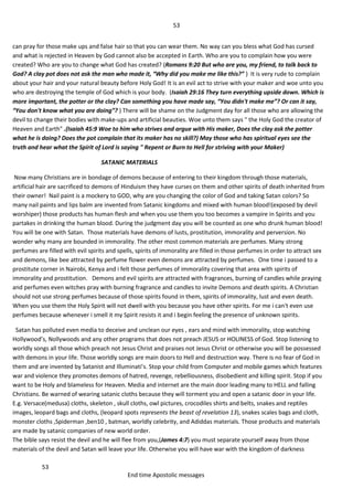 53
53
End time Apostolic messages
can pray for those make ups and false hair so that you can wear them. No way can you bless what God has cursed
and what is rejected in Heaven by God cannot also be accepted in Earth. Who are you to complain how you were
created? Who are you to change what God has created? (Romans 9:20 But who are you, my friend, to talk back to
God? A clay pot does not ask the man who made it, “Why did you make me like this?” ) It is very rude to complain
about your hair and your natural beauty before Holy God! It is an evil act to strive with your maker and woe unto you
who are destroying the temple of God which is your body. (Isaiah 29:16 They turn everything upside down. Which is
more important, the potter or the clay? Can something you have made say, “You didn't make me”? Or can it say,
“You don't know what you are doing”? ) There will be shame on the Judgment day for all those who are allowing the
devil to change their bodies with make-ups and artificial beauties. Woe unto them says " the Holy God the creator of
Heaven and Earth" .(Isaiah 45:9 Woe to him who strives and argue with His maker, Does the clay ask the potter
what he is doing? Does the pot complain that its maker has no skill?) May those who has spiritual eyes see the
truth and hear what the Spirit of Lord is saying " Repent or Burn to Hell for striving with your Maker)
SATANIC MATERIALS
Now many Christians are in bondage of demons because of entering to their kingdom through those materials,
artificial hair are sacrificed to demons of Hinduism they have curses on them and other spirits of death inherited from
their owner! Nail paint is a mockery to GOD, why are you changing the color of God and taking Satan colors? So
many nail paints and lips balm are invented from Satanic kingdoms and mixed with human blood!(exposed by devil
worshiper) those products has human flesh and when you use them you too becomes a vampire in Spirits and you
partakes in drinking the human blood. During the judgment day you will be counted as one who drunk human blood!
You will be one with Satan. Those materials have demons of lusts, prostitution, immorality and perversion. No
wonder why many are bounded in immorality. The other most common materials are perfumes. Many strong
perfumes are filled with evil spirits and spells, spirits of immorality are filled in those perfumes in order to attract sex
and demons, like bee attracted by perfume flower even demons are attracted by perfumes. One time i passed to a
prostitute corner in Nairobi, Kenya and i felt those perfumes of immorality covering that area with spirits of
immorality and prostitution. Demons and evil spirits are attracted with fragrances, burning of candles while praying
and perfumes even witches pray with burning fragrance and candles to invite Demons and death spirits. A Christian
should not use strong perfumes because of those spirits found in them, spirits of immorality, lust and even death.
When you use them the Holy Spirit will not dwell with you because you have other spirits. For me i can't even use
perfumes because whenever i smell it my Spirit resists it and i begin feeling the presence of unknown spirits.
Satan has polluted even media to deceive and unclean our eyes , ears and mind with immorality, stop watching
Hollywood’s, Nollywoods and any other programs that does not preach JESUS or HOLINESS of God. Stop listening to
worldly songs all those which preach not Jesus Christ and praises not Jesus Christ or otherwise you will be possessed
with demons in your life. Those worldly songs are main doors to Hell and destruction way. There is no fear of God in
them and are invented by Satanist and Illuminati’s. Stop your child from Computer and mobile games which features
war and violence they promotes demons of hatred, revenge, rebelliousness, disobedient and killing spirit. Stop if you
want to be Holy and blameless for Heaven. Media and internet are the main door leading many to HELL and falling
Christians. Be warned of wearing satanic cloths because they will torment you and open a satanic door in your life.
E.g. Versace(medusa) cloths, skeleton , skull cloths, owl pictures, crocodiles shirts and belts, snakes and reptiles
images, leopard bags and cloths, (leopard spots represents the beast of revelation 13), snakes scales bags and cloth,
monster cloths ,Spiderman ,ben10 , batman, worldly celebrity, and Adiddas materials. Those products and materials
are made by satanic companies of new world order.
The bible says resist the devil and he will flee from you,(James 4:7) you must separate yourself away from those
materials of the devil and Satan will leave your life. Otherwise you will have war with the kingdom of darkness
 