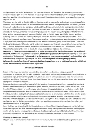 55
55
End time Apostolic messages
totally separated and sealed with Holiness, her steps are righteous and blameless. She wears a spotless garment
which radiates the glory of God in the midst of wicked generation. The Holy bride of Christ is always preventing her
eyes from watching evil and her tongue from speaking evil. She guides and prevents her heart away from entering
impurity and evil.
The reason why the bride of Christ is hidden in the wilderness is to preserve her and maintain her purity away from
the world. She is not the bride of the world and so she waits for the true coming Bride groom. She doesn’t joke with
the worldly husbands since she is engaged with Jesus Christ. She spends her whole life seeking and waiting for her
true and faithful lover and she does not give up her virginity (faith) to the world. She is eager waiting day and night
dressed with marriage garment of holiness and righteousness. Her eyes are always fixing above while her mind at
Christ without giving out to worldly pressures. The holy bride of Christ is always watchful for Rapture with long
sufferings while she endures the everyday challenges. And that is the Bride Church who remains hidden. God's
Church and His people has always been, "A separated people, a—a called out people, a peculiar people, a holy nation,
a royal priesthood; offering spiritual sacrifices to God, the fruits of their lips, giving praise to His Name." God called
His Church and separated It from the world, for that very purpose. And He give it a law, and He, It, must be holy. He
said, "I am holy, and you must be holy, and without holiness no man shall see the Lord." God said that, Himself.
That is the Revelation of the Bride of Christ , it is a mystery and She is Hidden in the wilderness.
Revelation 19:7-8 Let us rejoice and be glad; let us praise his greatness! For the time has come for the wedding of
the Lamb, and his bride has prepared herself for it. She has been given clean shining linen to wear.” (The linen is the
good deeds of God's people.) Philippians 2:15 so that you may be innocent and pure as God's perfect children, who
live in a world of corrupt and sinful people. You must shine among them like stars lighting up the sky,
Ephesians 1:4 Even before the world was made, God had already chosen us to be his through our union with Christ,
so that we would be holy and without fault before him.
Dream and Visions
Dream- is that image you see while you are in deep sleep where you don't even recognize yourself.
Vision-this is an image that you can see it happening Cleary in your spiritual eyes or even reality, it is an experience of
supernatural sight, or extra ordinary sights seen, others can be seen when you close your eyes- like when you are
praying or worshiping. Visions are clearer than dream because you can give accurate sight or image seen. Also while
seeing vision your senses are active.
Dreams and visions are some of the ways which God speaks to His peoples to give them a message to a warning, a
child of God must have a way on which she/he speaks with God, for how can you have a father and you don't hear
from Him?? You must desire to hear from your father because it helps you to boost up your faith in a reality God.
Imagine devil worshipers speak with Satan! How don't you speak with God too if you are His child?? Desire to hear
from God, more than reading His Word you need to also have a way to communicate with Him. God can also speaks
to you through His Word but you need more than that to keep you walking with Him, How would you make a
friendship with somebody then you don't communicate?? Although God does not speak the same with others, some
can have the word of God as communication, others can see visions or dreams, others can hear from others and
others can be directed by Holy Spirit.
In my life I have learnt to walk with God through dreams or visions, Many things that happens to me God will first
show me at night, He will show me everything I will encounter during the day or what the enemy is planning against
me, He will also give me a message to warn because of not ignoring God, if you will be faithful with what God gives
you then God will entrust you with more secrets, but if you ignore God then forget to hear from God.
[[Purpose of Dreams and Visions]]
They are used as communication method between God and Man, He warns and directs us through dreams and
 
