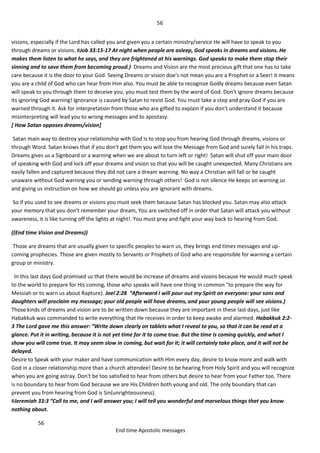 56
56
End time Apostolic messages
visions, especially if the Lord has called you and given you a certain ministry/service He will have to speak to you
through dreams or visions. #Job 33:15-17 At night when people are asleep, God speaks in dreams and visions. He
makes them listen to what he says, and they are frightened at his warnings. God speaks to make them stop their
sinning and to save them from becoming proud.) Dreams and Vision are the most precious gift that one has to take
care because it is the door to your God. Seeing Dreams or vision doe's not mean you are a Prophet or a Seer! it means
you are a child of God who can hear from Him also. You must be able to recognize Godly dreams because even Satan
will speak to you through them to deceive you, you must test them by the word of God. Don't ignore dreams because
its ignoring God warning! Ignorance is caused by Satan to resist God. You must take a step and pray God if you are
warned through it. Ask for interpretation from those who are gifted to explain if you don't understand it because
misinterpreting will lead you to wrong messages and to apostasy.
[ How Satan opposes dreams/vision]
Satan main way to destroy your relationship with God is to stop you from hearing God through dreams, visions or
through Word. Satan knows that if you don't get them you will lose the Message from God and surely fall in his traps.
Dreams gives us a Signboard or a warning when we are about to turn left or right! Satan will shut off your main door
of speaking with God and lock off your dreams and vision so that you will be caught unexpected. Many Christians are
easily fallen and captured because they did not care a dream warning. No way a Christian will fall or be caught
unaware without God warning you or sending warning through others! God is not silence He keeps on warning us
and giving us instruction on how we should go unless you are ignorant with dreams.
So if you used to see dreams or visions you must seek them because Satan has blocked you. Satan may also attack
your memory that you don't remember your dream, You are switched off in order that Satan will attack you without
awareness, it is like turning off the lights at night!. You must pray and fight your way back to hearing from God.
((End time Vision and Dreams))
Those are dreams that are usually given to specific peoples to warn us, they brings end times messages and up-
coming prophecies. Those are given mostly to Servants or Prophets of God who are responsible for warning a certain
group or ministry.
In this last days God promised us that there would be increase of dreams and visions because He would much speak
to the world to prepare for His coming, those who speaks will have one thing in common "to prepare the way for
Messiah or to warn us about Rapture). Joel 2:28 “Afterward I will pour out my Spirit on everyone: your sons and
daughters will proclaim my message; your old people will have dreams, and your young people will see visions.)
Those kinds of dreams and vision are to be written down because they are important in these last days, just like
Habakkuk was commanded to write everything that He receives in order to keep awake and alarmed. Habakkuk 2:2-
3 The Lord gave me this answer: “Write down clearly on tablets what I reveal to you, so that it can be read at a
glance. Put it in writing, because it is not yet time for it to come true. But the time is coming quickly, and what I
show you will come true. It may seem slow in coming, but wait for it; it will certainly take place, and it will not be
delayed.
Desire to Speak with your maker and have communication with Him every day, desire to know more and walk with
God in a closer relationship more than a church attendee! Desire to be hearing from Holy Spirit and you will recognize
when you are going astray. Don't be too satisfied to hear from others but desire to hear from your Father too. There
is no boundary to hear from God because we are His Children both young and old. The only boundary that can
prevent you from hearing from God is Sin(unrighteousness).
#Jeremiah 33:3 “Call to me, and I will answer you; I will tell you wonderful and marvelous things that you know
nothing about.
 