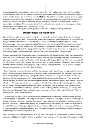 58
58
End time Apostolic messages
Jesus said you will know them by their fruits not their works. They don't produce Jesus in their life. They produce
pride and worldly in their life. But the true anointed ones will produce the Word of the hour and Holiness inn and out
in their ministry. This is a sign of end times when Joel 2:28 says that God will pour out the spiritual rain to all peoples
and this is what will bring false anointed ones performing true miracles and signs but are still false and of the devil.
Thanks God we shall know them by their fruits. But woe unto others! Many will be deceived even at a point of
deceiving the elected ones if it was possible “cause they're getting the same rain, the same blessings , showing the
same Miracles and wonder's. Watch out don't be a victim!
Time is running out for the gentiles, Wake up and be on that word of the hour, wake up and search
DARKEST HOUR! MID-NIGHT HOUR
Look at the world today and see what is coming! Can you see what is coming?? Greatest darkness is coming very
quickly and dragging many weak Christian to Hell! Look and see how the evil have grown till they no longer call it evil
but good! See how they advertise on TV immorality and kissing and they don't care to call it sin! See how the
Churches today are teaching teenagers having boy friend is not a sin, and then you find them hugging and kissing!
Nobody care's to call that sin. How dark and blind the world is coming to be. Look how Preachers are caught up
exposed doing evil and busted alive! Lying and cheating in the name of Money! See because of congregation seeking
after blessing they are eating grass and rat in Church! How foolish are you modern Christians today??
The devil is standing inside Church darkening the heart and blinding the Minds of believers today that they can't feel
conviction of Sin! You find many in Church serving the Lord while at night watching pornography and masturbating,
others sleeping with worshipers, while others at club dancing worldly songs and drinking! Where is the conviction of
Sin in that Church? No sir! Why? Because there is no Holy Spirit to convict sin neither to open their eyes! Then in the
same Church they are talking and jumping with tongues thinking it Holy Spirit but it is Spirit of Jezebel speaking in
tongue while prostituting in other side! Wake up Church!
This is the darkest hour when Christians are falling like dry leaves on dry season! Satan has upgraded the method of
falling Christians, internet is leading millions of Christians to Hell, breaking marriages, and it is quickly making them
lukewarm spending hours there doing nothing and watching immorality and having immoral charts. Internet has
become one of the greatest doors to Hell followed by Media. Christians spending 6 hours on TV but spending 6
minute in prayers, no bible reading, and no fasting and there they are chained by Demons. There they are candidates
of Hell. Hell has greatly enlarged and opened its mouth wide for the lukewarm Christians living in the worldly
things! They are falling there every day like blind men’s! Like a serpent gazes at prey so is Satan gazing and taking
movements of modern Christian! Christian today has become photocopy of Christians changing and painting their
face with colors like Jezebel! Wake up Church! Awake you remnant of Christ! Where is the faith gone?? Where is
Holiness gone?? Where is true word gone??
This is the hour that Jesus foretold and prophesied! Jesus looked and cried with pain “Will i find anyone with faith
when i come back to the earth?" Faith has been replaced with false faith of believing false doctrines and Messages of
Prosperity! Instead of Preachers preaching the word they preach Jokes and Entertaining! Why is seriousness in the
House of God today?? I see Preachers laughing and joking with Church like Cinema clubs! Where did Jesus laugh in
the bible?? Where did Paul laugh and joked with Church?? Where did Jeremiah laugh and cracked jokes?? Wake up
!! Wake up and watch out before you head in Hell!! You are comfortable in Church and your spiritual life is dyeing
and heading to Hell! Whets wrong with you??
This is not time to crack joke with the world; its prayer time..Time to pray and fast! see when the greatest darkness
approached JESUS commanded His disciples to spend their night praying! See they did not pray! Jesus again rebuked
 