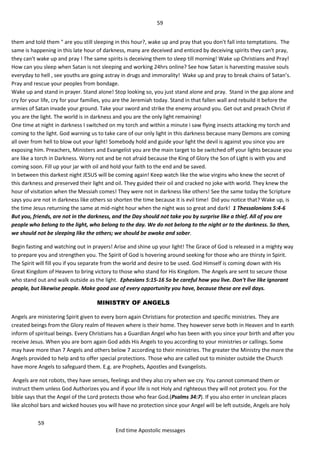 59
59
End time Apostolic messages
them and told them " are you still sleeping in this hour?, wake up and pray that you don't fall into temptations. The
same is happening in this late hour of darkness, many are deceived and enticed by deceiving spirits they can't pray,
they can't wake up and pray ! The same spirits is deceiving them to sleep till morning! Wake up Christians and Pray!
How can you sleep when Satan is not sleeping and working 24hrs online? See how Satan is harvesting massive souls
everyday to hell , see youths are going astray in drugs and immorality! Wake up and pray to break chains of Satan’s.
Pray and rescue your peoples from bondage.
Wake up and stand in prayer. Stand alone! Stop looking so, you just stand alone and pray. Stand in the gap alone and
cry for your life, cry for your families, you are the Jeremiah today. Stand in that fallen wall and rebuild it before the
armies of Satan invade your ground. Take your sword and strike the enemy around you. Get out and preach Christ if
you are the light. The world is in darkness and you are the only light remaining!
One time at night in darkness I switched on my torch and within a minute i saw flying insects attacking my torch and
coming to the light. God warning us to take care of our only light in this darkness because many Demons are coming
all over from hell to blow out your light! Somebody hold and guide your light the devil is against you since you are
exposing him. Preachers, Ministers and Evangelist you are the main target to be switched off your lights because you
are like a torch in Darkness. Worry not and be not afraid because the King of Glory the Son of Light is with you and
coming soon. Fill up your jar with oil and hold your faith to the end and be saved.
In between this darkest night JESUS will be coming again! Keep watch like the wise virgins who knew the secret of
this darkness and preserved their light and oil. They guided their oil and cracked no joke with world. They knew the
hour of visitation when the Messiah comes! They were not in darkness like others! See the same today the Scripture
says you are not in darkness like others so shorten the time because it is evil time! Did you notice that? Wake up, is
the time Jesus returning the same at mid-night hour when the night was so great and dark! 1 Thessalonians 5:4-6
But you, friends, are not in the darkness, and the Day should not take you by surprise like a thief. All of you are
people who belong to the light, who belong to the day. We do not belong to the night or to the darkness. So then,
we should not be sleeping like the others; we should be awake and sober.
Begin fasting and watching out in prayers! Arise and shine up your light! The Grace of God is released in a mighty way
to prepare you and strengthen you. The Spirit of God is hovering around seeking for those who are thirsty in Spirit.
The Spirit will fill you if you separate from the world and desire to be used. God Himself is coming down with His
Great Kingdom of Heaven to bring victory to those who stand for His Kingdom. The Angels are sent to secure those
who stand out and walk outside as the light. Ephesians 5:15-16 So be careful how you live. Don't live like ignorant
people, but likewise people. Make good use of every opportunity you have, because these are evil days.
MINISTRY OF ANGELS
Angels are ministering Spirit given to every born again Christians for protection and specific ministries. They are
created beings from the Glory realm of Heaven where is their home. They however serve both in Heaven and In earth
inform of spiritual beings. Every Christians has a Guardian Angel who has been with you since your birth and after you
receive Jesus. When you are born again God adds His Angels to you according to your ministries or callings. Some
may have more than 7 Angels and others below 7 according to their ministries. The greater the Ministry the more the
Angels provided to help and to offer special protections. Those who are called out to minister outside the Church
have more Angels to safeguard them. E.g. are Prophets, Apostles and Evangelists.
Angels are not robots, they have senses, feelings and they also cry when we cry. You cannot command them or
instruct them unless God Authorizes you and if your life is not Holy and righteous they will not protect you. For the
bible says that the Angel of the Lord protects those who fear God.(Psalms 34:7). If you also enter in unclean places
like alcohol bars and wicked houses you will have no protection since your Angel will be left outside, Angels are holy
 