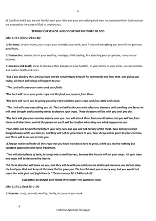 6
6
End time Apostolic messages
of God first and if you are not faithful with your tithe and your are robbing God then no protection from God and you
are exposed to the curse of God to destroy you.
TERRIBLE CURSES FOR LACK OF OBEYING THE WORD OF GOD
(Mal 3:10-11)(Deut 28:15-48)
1: Bareness; in your womb, your crops, your animals, your work, your fruits and everything you do shall not give you
good fruits.
2: Destruction; destruction in your wealthy, marriage, thief stealing, fire attacking your properties, roses in your
incomes.
3: Diseases and death; curse of diseases after diseases in your healthy , in your family, in your crops , in your animals
and sudden death and roses.
“But if you disobey the Lord your God and do not faithfully keep all his commands and laws that I am giving you
today, all these evil things will happen to you:
“The Lord will curse your towns and your fields.
“The Lord will curse your grain crops and the food you prepare from them.
“The Lord will curse you by giving you only a few children, poor crops, and few cattle and sheep.
“The Lord will curse everything you do. The Lord will strike you with infectious diseases, with swelling and fever; he
will send drought and scorching winds to destroy your crops. These disasters will be with you until you die.
“The Lord will give your enemies victory over you. You will attack them from one direction, but you will run from
them in all directions, and all the people on earth will be terrified when they see what happens to you.
Your cattle will be butchered before your very eyes, but you will not eat any of the meat. Your donkeys will be
dragged away while you look on, and they will not be given back to you. Your sheep will be given to your enemies,
and there will be no one to help you.
A foreign nation will take all the crops that you have worked so hard to grow, while you receive nothing but
constant oppression and harsh treatment.
“You will plant plenty of seed, but reap only a small harvest, because the locusts will eat your crops. All your trees
and crops will be devoured by insects.
“All these disasters will come on you, and they will be with you until you are destroyed, because you did not obey
the Lord your God and keep all the laws that he gave you. The Lord blessed you in every way, but you would not
serve him with glad and joyful hearts." (Deuteronomy 28: 15-48 read all)
AWESOME BLESSINGS FOR THOSE WHO OBEY THE WORD OF GOD
(Mal 3:10-11, Deut 28: 1-14)
1: Increase: crops, animals, wealthy, family, increase in your work.
 