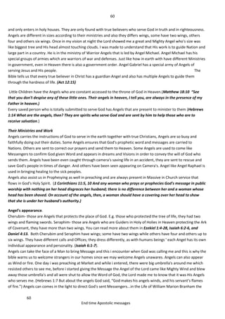 60
60
End time Apostolic messages
and only enters in holy houses. They are only found with true believers who serve God in truth and in righteousness.
Angels are different in sizes according to their ministries and also they differs wings, some have two wings, others
four and others six wings. Once in my vision at night the Lord showed me a great and Mighty Angel who's size was
like biggest tree and His head almost touching clouds. I was made to understand that His work is to guide Nation and
large part in a country. He is in the ministry of Warrior Angels that is led by Angel Michael. Angel Michael has his
special groups of armies which are warriors of war and defenses. Just like how in earth with have different Ministries
in government, even in Heaven there is also a government order. Angel Gabriel has a special army of Angels of
serving Jesus and His people. The
Bible tells us that every true believer in Christ has a guardian Angel and also has multiple Angels to guide them
through the hardness of life. (Act 12:15)
Little Children have the Angels who are constant accessed to the throne of God in Heaven.(Matthew 18:10 “See
that you don't despise any of these little ones. Their angels in heaven, I tell you, are always in the presence of my
Father in heaven.)
Every saved person who is totally submitted to serve God has Angels that are present to minister to them (Hebrews
1:14 What are the angels, then? They are spirits who serve God and are sent by him to help those who are to
receive salvation.)
Their Ministries and Work
Angels carries the instructions of God to serve in the earth together with true Christians, Angels are so busy and
faithfully doing out their duties. Some Angels ensures that God's prophetic word and messages are carried to
Nations. Others are sent to correct our prayers and send them to Heaven. Some Angels are used to come like
Messengers to confirm God given Word and appears in dreams and Visions in order to convey the will of God who
sends them. Angels have been even caught through camera's saving life in an accident, they are sent to rescue and
save God's people in times of danger. And others have been seen appearing on Camera's. Angel like Angel Raphael is
used in bringing healing to the sick peoples.
Angels also assist us in Prophesying as well in preaching and are always present in Massive in Church service that
flows in God's Holy Spirit. (1 Corinthians 11:5, 10 And any woman who prays or prophecies God's message in public
worship with nothing on her head disgraces her husband; there is no difference between her and a woman whose
head has been shaved. On account of the angels, then, a woman should have a covering over her head to show
that she is under her husband's authority.)
Angel’s appearance.
Cherubim- those are Angels that protects the place of God. E.g. those who protected the tree of life, they had two
wings and flaming swords. Seraphim- those are Angels who are Guiders in Holy of Holies in Heaven protecting the Ark
of Covenant, they have more than two wings. You can read more about them in Ezekiel 1:4-28, Isaiah 6:2-6, and
Daniel 4:13. Both Cherubim and Seraphim have wings; some have two wings while others have four and others up to
six wings. They have different calls and Offices; they dress differently, as with humans beings ' each Angel has its own
individual appearance and personality. (Isaiah 6:1-7).
Angels can take the face of a Man to bring Message and this i encounter when God was calling me and this is why the
bible warns us to welcome strangers in our homes since we may welcome Angels unawares. Angels can also appear
as Wind or fire. One day i was preaching at Market and while i entered, there were big umbrella's around me which
resisted others to see me, before i started giving the Message the Angel of the Lord came like Mighty Wind and blew
away those umbrella's and all were shut to allow the Word of God, the Lord made me to know that it was His Angels
who serves me. (Hebrews 1:7 But about the angels God said, “God makes his angels winds, and his servant’s flames
of fire.”) Angels can comes in the light to direct God's sent Messengers...in the Life of William Marion Branham the
 