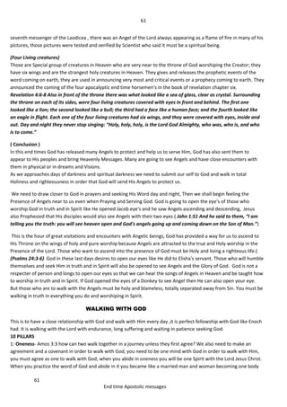 61
61
End time Apostolic messages
seventh messenger of the Laodicea , there was an Angel of the Lord always appearing as a flame of fire in many of his
pictures, those pictures were tested and verified by Scientist who said it must be a spiritual being.
(Four Living creatures)
Those are Special group of creatures in Heaven who are very near to the throne of God worshiping the Creator; they
have six wings and are the strangest holy creatures in Heaven. They gives and releases the prophetic events of the
word coming on earth, they are used in announcing very most and critical events or a prophecy coming to earth. They
announced the coming of the four apocalyptic end time horsemen’s in the book of revelation chapter six.
Revelation 4:6-8 Also in front of the throne there was what looked like a sea of glass, clear as crystal. Surrounding
the throne on each of its sides, were four living creatures covered with eyes in front and behind. The first one
looked like a lion; the second looked like a bull; the third had a face like a human face; and the fourth looked like
an eagle in flight. Each one of the four living creatures had six wings, and they were covered with eyes, inside and
out. Day and night they never stop singing: “Holy, holy, holy, is the Lord God Almighty, who was, who is, and who
is to come.”
( Conclusion )
In this end times God has released many Angels to protect and help us to serve Him, God has also sent them to
appear to His peoples and bring Heavenly Messages. Many are going to see Angels and have close encounters with
them in physical or in dreams and Visions.
As we approaches days of darkness and spiritual darkness we need to submit our self to God and walk in total
Holiness and righteousness in order that God will send His Angels to protect us.
We need to draw closer to God in prayers and seeking His Word day and night, Then we shall begin feeling the
Presence of Angels near to us even when Praying and Serving God. God is going to open the eye's of those who
worship God in truth and in Spirit like He opened Jacob eye's and he saw Angels ascending and descending, Jesus
also Prophesied that His disciples would also see Angels with their two eyes.( John 1:51 And he said to them, “I am
telling you the truth: you will see heaven open and God's angels going up and coming down on the Son of Man.”)
This is the hour of great visitations and encounters with Angelic beings, God has provided a way for us to ascend to
His Throne on the wings of holy and pure worship because Angels are attracted to the true and Holy worship in the
Presence of the Lord. Those who want to ascend into the presence of God must be Holy and living a righteous life.(
(Psalms 24:3-6) God in these last days desires to open our eyes like He did to Elisha's servant. Those who will humble
themselves and seek Him in truth and in Spirit will also be opened to see Angels and the Glory of God. God is not a
respecter of person and longs to open our eyes so that we can hear the songs of Angels in Heaven and be taught how
to worship in truth and in Spirit. If God opened the eyes of a Donkey to see Angel then He can also open your eye.
But those who are to walk with the Angels must be holy and blameless, totally separated away from Sin. You must be
walking in truth in everything you do and worshiping in Spirit.
WALKING WITH GOD
This is to have a close relationship with God and walk with Him every day ,it is perfect fellowship with God like Enoch
had. It is walking with the Lord with endurance, long suffering and waiting in patience seeking God.
10 PILLARS
1: Oneness- Amos 3:3 how can two walk together in a journey unless they first agree? We also need to make an
agreement and a covenant in order to walk with God, you need to be one mind with God in order to walk with Him,
you must agree as one to walk with God, when you abide in oneness you will be one Spirit with the Lord Jesus Christ.
When you practice the word of God and abide in it you became like a married man and woman becoming one body
 