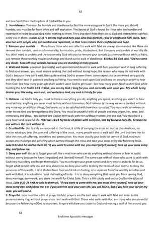 62
62
End time Apostolic messages
and one Spirit then the Kingdom of God will be in you.
2: Humbleness- You must be humble and obedience to God the more you grow in Spirit the more you should
humble, you must be far from pride and self exaltation. The Secret of God is found by those who are humble and
repentant in heart because God hides nothing to them. They also don't hide their sin to God and instead they confess
every evil in them. Isaiah 57:15 “I am the high and holy God, who lives forever. I live in a high and holy place, but I
also live with people who are humble and repentant, so that I can restore their confidence and hope.
3: Remove your sandals - Many times those who are called to walk with God are always commanded like Moses to
remove their sandals, sandals of immorality, Fornication, pride, disobedient, Bad Company and sandals of worldly life.
You don't need to understand the reason why God tells you to remove your sandals, just remove those artificial hairs,
just remove those worldly movies and songs and stand out to walk in obedience. Exodus 3:5 God said, “Do not come
any closer. Take off your sandals, because you are standing on holy ground.
4: Wait and Desire- you must [earnestly] wait upon God and desire to walk with him, you must wait in long suffering
to find your answer, you must endure seeking the Lord without losing hope, the reason why many do not walk with
God is because they don't wait, they quite waiting God to answer them. some expects to be answered very quickly
and they don't wait in patience and long suffering. You need to wait upon God and keep on praying in order to hear
from God. See how many years Abraham waited upon God to get Isaac! See how many years Noah waited God while
building the Ark! Psalm 63:1 O God, you are my God, I long for you, and earnestly wait upon you. My whole being
desires you; like a dry, worn-out, and waterless land, my soul is thirsty for you.
5: Holiness - as God is holy you must be Holy in everything you do, anything you speak, anything you watch or hear
must be holy, anything you wear must be holy without blameless, God holiness is the way we were created without
any make ups or artificial things, God wants us to be satisfied with how He created us. You must walk in Holiness in
order to see God and to experience His Glory. You must be peaceful with all people and stop anger, lies, envy, and
immorality and strive. You cannot see God or even walk with Him without Holiness inn and out. You must have a
pure heart and peaceful life. Hebrews 12:14 Try to be at peace with everyone, and try to live a holy life, because no
one will see the Lord without it.
6: Crucified life- this is a life surrendered to the Cross, it is life of carrying the cross no matter the situations, no
matter what you bear the pain and suffering of the cross, many people want to walk with the Lord but they fear to
take the cross of suffering, rejections and persecution. You must crucify your body for service of God, you must
accept any challenge and suffering which comes through the cross and take your cross every day following Jesus.
Luke 9:23 And he said to them all, “If you want to come with me, you must forget yourself, take up your cross every
day, and follow me.
7: Deny your self- this is to forget yourself, like a mad man who can do anything without shame or fear in public
without worry because he have [forgotten] and [denied] himself. The same case with all those who want to walk with
God they must deny and forget themselves. You must forget your great names and deny your standards for Jesus,
forget what people calls you and says about you, to deny your self is to deny the needs of your body,is to deny the
pressures of this world, it is to abstain from food and drinks in fasting, is to separate from the worldly activities and
walk with God, it is actually to resist the feeling of body. It is to deny everything that resist you from serving God,
deny marriage, deny work, and deny the world for Christ Sake. This is a life totally sold out to God for the Glory of
Jesus. Luke 9:23-24 And he said to them all, “If you want to come with me, you must deny yourself, take up your
cross every day, and follow me. For if you want to save your own life, you will lose it, but if you lose your life for my
sake, you will save it.
8: Prayerful - you must live a life of prayer to God, prayers are the best way to walk with God and enter to His
presence every day, without prayers you can't walk with God. Those who walks with God are those who are prayerful
because the fellowship of God is in prayers. Prayers will draw you closer to God and making a wall of fire around you
 
