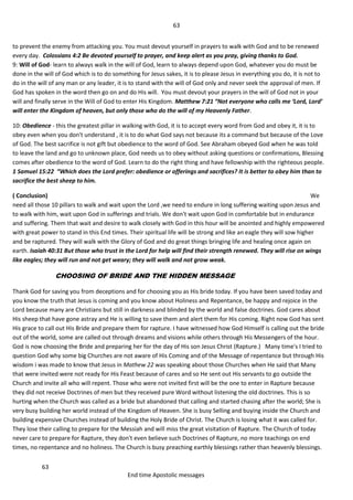 63
63
End time Apostolic messages
to prevent the enemy from attacking you. You must devout yourself in prayers to walk with God and to be renewed
every day. Colossians 4:2 Be devoted yourself to prayer, and keep alert as you pray, giving thanks to God.
9: Will of God- learn to always walk in the will of God, learn to always depend upon God, whatever you do must be
done in the will of God which is to do something for Jesus sakes, it is to please Jesus in everything you do, it is not to
do in the will of any man or any leader, it is to stand with the will of God only and never seek the approval of men. If
God has spoken in the word then go on and do His will. You must devout your prayers in the will of God not in your
will and finally serve in the Will of God to enter His Kingdom. Matthew 7:21 “Not everyone who calls me ‘Lord, Lord’
will enter the Kingdom of heaven, but only those who do the will of my Heavenly Father.
10: Obedience - this the greatest pillar in walking with God, it is to accept every word from God and obey it, it is to
obey even when you don't understand , it is to do what God says not because its a command but because of the Love
of God. The best sacrifice is not gift but obedience to the word of God. See Abraham obeyed God when he was told
to leave the land and go to unknown place, God needs us to obey without asking questions or confirmations, Blessing
comes after obedience to the word of God. Learn to do the right thing and have fellowship with the righteous people.
1 Samuel 15:22 “Which does the Lord prefer: obedience or offerings and sacrifices? It is better to obey him than to
sacrifice the best sheep to him.
( Conclusion) We
need all those 10 pillars to walk and wait upon the Lord ,we need to endure in long suffering waiting upon Jesus and
to walk with him, wait upon God in sufferings and trials. We don't wait upon God in comfortable but in endurance
and suffering. Them that wait and desire to walk closely with God in this hour will be anointed and highly empowered
with great power to stand in this End times. Their spiritual life will be strong and like an eagle they will sow higher
and be raptured. They will walk with the Glory of God and do great things bringing life and healing once again on
earth. Isaiah 40:31 But those who trust in the Lord for help will find their strength renewed. They will rise on wings
like eagles; they will run and not get weary; they will walk and not grow weak.
CHOOSING OF BRIDE AND THE HIDDEN MESSAGE
Thank God for saving you from deceptions and for choosing you as His bride today. If you have been saved today and
you know the truth that Jesus is coming and you know about Holiness and Repentance, be happy and rejoice in the
Lord because many are Christians but still in darkness and blinded by the world and false doctrines. God cares about
His sheep that have gone astray and He is willing to save them and alert them for His coming. Right now God has sent
His grace to call out His Bride and prepare them for rapture. I have witnessed how God Himself is calling out the bride
out of the world, some are called out through dreams and visions while others through His Messengers of the hour.
God is now choosing the Bride and preparing her for the day of His son Jesus Christ (Rapture.) Many time's I tried to
question God why some big Churches are not aware of His Coming and of the Message of repentance but through His
wisdom i was made to know that Jesus in Mathew 22 was speaking about those Churches when He said that Many
that were invited were not ready for His Feast because of cares and so He sent out His servants to go outside the
Church and invite all who will repent. Those who were not invited first will be the one to enter in Rapture because
they did not receive Doctrines of men but they received pure Word without listening the old doctrines. This is so
hurting when the Church was called as a bride but abandoned that calling and started chasing after the world; She is
very busy building her world instead of the Kingdom of Heaven. She is busy Selling and buying inside the Church and
building expensive Churches instead of building the Holy Bride of Christ. The Church is losing what it was called for.
They lose their calling to prepare for the Messiah and will miss the great visitation of Rapture. The Church of today
never care to prepare for Rapture, they don't even believe such Doctrines of Rapture, no more teachings on end
times, no repentance and no holiness. The Church is busy preaching earthly blessings rather than heavenly blessings.
 