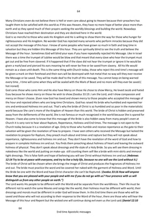 64
64
End time Apostolic messages
Many Christians even do not believe there is Hell or even care about going to Heaven because their preachers has
taught them to be satisfied with this world as if this was Heaven, they have no more hope of better place more than
earth and so they spend much of their prayers seeking the worldly blessings and building the world. Nowadays
Christians have reached their destination and they are destined here in the world.
God is so merciful to those who seek His Kingdom and He is willing to show them the way for those who hunger for
righteousness and His kingdom. No wonder God has rejected many servants who perform miracles because they did
not accept the message of this hour. I know of some peoples who have grown so much in faith and long time in
salvation but they are hidden this Message of this hour. They are spiritually blind to see the truth and believe the
Message of the hour. Sometimes God will blind your eyes if you have repeatedly rejected His Message. Like in Israel
there was a time the trumpet of Jubilee would be blow and that meant that every slave who hear the trumpet must
get out and be free from slavered. If it happened that if the slave did not hear the trumpet or ignore it he would be
given a mark/seal and pierced his ears meaning he will never be free or be saved from slavery. All his life would
remain as a slave until death. This is the same thing with Church today, those who reject this end time’s message will
be given a mark on their forehead and their ears will be destroyed with hot metal that no way will they ever receive
the Message or be saved. They will be made deaf to the truth of this message. You cannot keep on being warned
every time , I time will come when they will be sealed with the Mark of Beast and no more will they ever be saved.(
hot ironed)
God cares those who cares Him and He also have Mercy on those He chose to show Mercy, He loved Jacob and hated
Esau because he shows mercy on those He wish to show.(Exodus 33:19..I am the Lord, and I show compassion and
mercy on those I choose. )Even now God has loved and shown mercy to those peoples who accepted the message of
the hour and rejected others who are long-time Christians. God has raised His bride who humbled and repented her
sins and embraced Holiness inn and out. That’s why the bride of Christ is so humbled and so poor in the materialistic
world because She care's more of the Kingdom of Heaven than this world. The bride of Christ is hidden and preserved
away from the defilements of the world, She is not famous or much recognized in the world because She is spared for
Heaven. I have also come to know that this message of the Bride is also hidden away from many people’s even at
Church it is very rare to hear about Rapture, Repentance, Holiness and End times. The message is not open to the
Church today because it is a revelation of age. Only to those who humble and receive repentance as the gate to their
salvation will be given the revelation of how to prepare. I have seen others who received the Message but lacked the
revelation to prepare for Rapture, they preach much about end times and rapture but they will not speak about
repentance, righteousness and holiness inn and out. They don't have the revelation of the word of God and how to
prepare in complete Holiness inn and out. You finds them preaching about holiness of heart and leaving the outward
holiness of physical. They don't speak about dressings and life-style of a Holy Bride. So you will see them dressing in
nakedness like the world and putting on make-ups still counting them self like a bride with mini-skirts and immoral
tight dressings. This is false faith and hope of believing you will see Christ without Holiness inn and out.(Hebrews
12:14 Try to be at peace with everyone, and try to live a holy life, because no one will see the Lord without it.)
The bride of Christ will be chosen when she brings the image of Christ and produces the fragrances of Holiness inn
and out. The bride must practice the word and be covered her naked with the garment of Holiness and Word. Until
the Bride be one with the Word and have Christ character she can't be Raptured. (Exodus 33:16 How will anyone
know that you are pleased with your people and with me if you do not go with us? Your presence with us will
distinguish us from any other people on earth.”)
The Lord wants His people to be different with the World and be separate from the worldliness. Their life must be
different not to watch the same Movies and songs like the world, their holiness must be different with world, their
dressings and morals must be different in order God will know them. In this End time there are those who will be
saved and those who will not according to their response to the Word of the hour, there are those who will hear the
Message of this hour and Repent but the wicked one will continue doing evil even us the Lord said.(Daniel 12:10
 