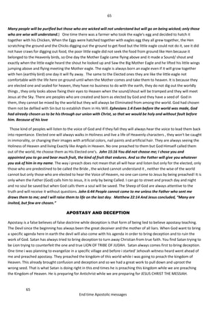 65
65
End time Apostolic messages
Many people will be purified but those who are wicked will not understand but will go on being wicked; only those
who are wise will understand.) One time there was a farmer who took the eagle's egg and decided to hatch it
together with his Chicken, When the Eggs were hatched together with eagles egg they all grew together, the Hen
scratching the ground and the Chicks digging out the ground to get food but the little eagle could not do it, see it did
not have craws for digging out food, the poor little eagle did not seek the food from ground like Hen because it
belonged to the Heavenly birds, so One day the Mother Eagle came flying above and it made a Sound/ shout and
exactly when the little eagle heard the shout he looked up and Saw the Big Mother Eagle and he lifted his little wings
jumping above and flying meeting the Mother eagle. The eagle is always born an eagle even if it will grow together
with hen (earthly bird) one day it will fly away. The same to the Elected ones they are like the little eagle not
comfortable with the life here on ground until when the Mother comes and take them to heaven. It is because they
are elected one and sealed for heaven, they have no business to do with the earth, they do not dig out the worldly
things , they only looks above fixing their eyes to Heaven when the sound/shout will be tramped and they will meet
Jesus at the Sky. There are peoples who are created and born as elected by God and they have a seed of God in
them, they cannot be mixed by the world but they will always be Eliminated from among the world. God had chosen
them not be defiled with Sin but to establish them in His Will. Ephesians 1:4 Even before the world was made, God
had already chosen us to be his through our union with Christ, so that we would be holy and without fault before
him. Because of his love
Those kind of peoples will listen to the voice of God and if they fall they will always hear the voice to lead them back
into repentance. Elected one will always walks in Holiness and live a life of Heavenly characters , they won't be caught
in immorality, or changing their images with artificial colors, nail paints and artificial hair. They are always seeing the
Holiness of Heaven and living Exactly like Angels in Heaven. No one preached to them but God Himself called them
out of the world, He choose them as His Elected one's. John 15:16 You did not choose me; I chose you and
appointed you to go and bear much fruit, the kind of fruit that endures. And so the Father will give you whatever
you ask of him in my name. The way i preach does not mean that all will hear and listen but only for the elected, only
those who are predestined to be called the Bride , the wicked cannot understand it , neither the wise of the world
cannot but only those who are elected to hear the Voice of Heaven, no one can come to Jesus by being preached! It is
only when the Father (God) calls him to Jesus, it is only by being Called. I can go to street and preach day and night
and no soul be saved but when God calls them a soul will be saved. The Sheep of God are always attentive to the
truth and will receive it without questions. John 6:44 People cannot come to me unless the Father who sent me
draws them to me; and I will raise them to life on the last day. Matthew 22:14 And Jesus concluded, “Many are
invited, but few are chosen.”
APOSTASY AND DECEPTION
Apostasy is a false believes of false doctrine while deception is that form of being lied to believe apostasy teaching.
The Devil since the beginning has always been the great deceiver and the mother of all liars. When God want to bring
a specific agenda here in earth the devil will also come with his agenda in order to bring deception and to ruin the
work of God. Satan has always tried to bring deception to turn away Christian from true faith. You find Satan trying to
be Lion trying to counterfeit the one and true LION OF TRIBE OF JUDAH. Satan always comes first to bring deception.
One time i was planning to evangelize in a specific village and before i started' Jehovah witness heard went ahead of
me and preached apostasy. They preached the kingdom of this world while i was going to preach the kingdom of
Heaven. This already brought confusion and deception and so we had a great work to pull down and uproot the
wrong seed. That is what Satan is doing right in this end times he is preaching this kingdom while we are preaching
the Kingdom of Heaven. He is preparing for Antichrist while we are preparing for JESUS CHRIST THE MESSIAH.
 