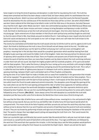 66
66
End time Apostolic messages
Satan target is to bring this kind of apostasy and deception in order that he may destroy the truth. The truth has
always been preached and there has been always a seed of God, but Satan always plants his seed between the true
seed to bring confusion. Watch out Jesus said that the spirit would walk so close that nearly the Elected if possible
would be deceived but He also said because of the elected one those days will be cut short. See when JESUS CHRIST
was born Satan ordered all the little boys to be killed in order to kill the little Jesus in the process..But why? because
Jesus had the truth. Again when Moses was born' Satan also commanded young boys to be killed because Moses was
holding the truth for Israel. Satan mission and vision is always to bring Deception and Apostasy in order to kill the
truth. But thank to God because at last the truth will prevail and stand again. One time when God was calling me at
my young age ' Satan entered one of close members in that Church with spiritual envy and they fought me and tried
to shut the voice of God in Me, they falsely accused me before Church. I had nothing to cover myself only the truth of
God and I stand and declared as the Lord speaks to me I will no longer silent and i will make the truth known to the
world and continue my calling.
The enemy has overlooked and foretold how the truth would come but to kill the truth he sent his agents to kill it and
stop it. But thank to God because the truth is Jesus Christ Himself and will always stand at the end. The bible says
that in the last days God will pour out His Spirit to all flesh and young men’s will see vision and daughters will
prophecy- meaning that in the last days there would be a prophetic generation which would be hearing from God
Almighty to give warnings and reveal the hidden truth of the kingdom. Satan also have poured out his demonic spirit
of apostasy which would do to fake that of God. There are Prophets and servants sent of God to bring truth and
restore the word of God but also there are many false Prophets sent by Satan to distort the truth and bring confusion
in order that truth will not sound. See Elijah the mighty prophet with his hundreds prophets of his spirit and Jezebel
with her Baal prophets. That is what the Enemy is doing this hour raising up his army and God is still raising his Mighty
army holding the banner of righteousness and Holiness and going around the world declaring the truth. This is why it
is called the end time battle of righteousness because it is between truth and lie, between the true word and
apostasy teachings, between Elijah's spirit and Jezebel spirits of false Prophets and Apostles.
During the time of our Father Elijah he made a mistake and run away from Jezebel but in this generation that mistake
will not be repeated. This generation will confront and strike down the Spirit of Jezebel and her false prophets. This is
the most powerful generation with the Spirit of God working in them. It will expose all the false doctrines of Nicolai
tans which teach the Church to walk naked and commit immorality. This deception come through the opening of the
four seals where we see the first seal opening and beyond the rider of white horse appeared, he had bow without
arrow and he went to conquer the world with deception message.(Rev 6:1). The rider represents Antichrist spirits
followed by false Prophets. We can see him counterfeiting JESUS in His second coming where he comes with a Sword
followed by army of heaven. (Rev 19:11). Satan always comes first with deception to counterfeit the truth with
deception just like how Lucifer came first to deceive the World then there comes Jesus Christ to bring truth.
One way that the false rider of white horse came with is bow without arrow- meaning he is a liar and pretend to fight
but without arrows (word). But you see the true and faithful rider of white horse HE have Sword (word) which He
conquered with. This means that all the false Prophets and false servants do not have the word they only have a bow
without arrow to deceive! But the true sent Prophets and servants of God they have the word of truth and revelation
of word. They are not known by performing miracles and signs but are known by having the revelation of the word of
God. The word is sharper than two edged sword cutting and separating the truth from a lie. Their word reveals the
truth and exposes the deception.
Satan can counterfeit signs and Miracles but cannot counter fake the word and that is why we must not look at signs
and miracle as a proof but the word of God which is the word of this Hour. True signs and Miracles are followed by
the word but if the word lack then question the miracles. In this last days Jesus said the false prophets would perform
signs and wonders even calling fire from Heaven to counterfeit the Elijah's Spirit. Watch out and test the Spirit
 