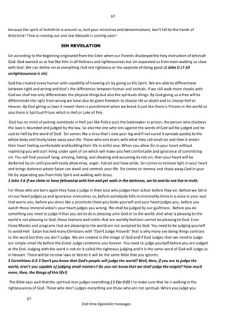 67
67
End time Apostolic messages
because the spirit of Antichrist is around us, test your ministries and denominations, don’t fall to the hands of
Antichrist! Time is running out and real Messiah is coming soon!
SIN REVELATION
Sin according to the beginning originated from the Eden when our Parents disobeyed the holy instruction of Jehovah
God. God wanted us to live like Him in all Holiness and righteousness but sin separated us from even walking so close
with God. We can define sin as everything that not righteous or the opposite of doing good.(1 John 5:17 All
unrighteousness is sin)
God has created every human with capability of knowing sin by giving us His Spirit. We are able to differentiate
between right and wrong and that’s the differences between human and animals. If we still walk more closely with
God we shall not only differentiate the physical things but also the spirituals things. By God giving us a free will to
differentiate the right from wrong we have also be given freedom to choose life or death and to choose Hell or
Heaven. By God giving us laws it meant there is punishment when we break it just like there is Prisons in the world so
also there is Spiritual Prison which is Hell or Lake of Fire.
God has no mind of putting somebody in Hell just like Police puts the lawbreaker in prison; the person who disobeys
the laws is bounded and judged by the law. So also the one who sins against the words of God will be judged and be
cast to Hell by the word of God. Sin comes like a virus that’s eats your leg and if not cured it spreads quickly to the
whole body and finally takes away your life. Those who sins starts with what they call small sin and then it enters
their heart feeling comfortable and building their life in sinful way. When you allow Sin in your heart without
repenting you will start living under spell of sin which will make you feel comfortable and ignorance of committing
sin. You will find yourself lying, envying, hating, and cheating and assuming its not sin, then your heart will be
darkened by sin until you will easily allow envy, anger, hatred and have pride. Sin comes to remove light in your heart
and brings darkness where Satan can dwell and controls your life. Sin comes to remove and chase away God in your
life by separating you from Holy Spirit and walking with Jesus.
1 John 1:6 If we claim to have fellowship with him and yet walk in the darkness, we lie and do not live in truth.
For those who are born again they have a judge in their soul who judges their action before they sin. Before we fall in
sin our heart judges us and ignorance overcomes us, before somebody falls in immorality there is a voice in your soul
that warns you, before you dress like a prostitute there you looks yourself and your heart judges you, before you
watch those immoral video's your heart judges you wrong. We shall be judged by our guiltiness. Before you do
something you need to judge if that you are to do is pleasing unto God or to the world. And what is pleasing to the
world is not pleasing to God, those fashions and cloths that are worldly fashions cannot be pleasing to God. Even
those Movies and programs that are pleasing to the world are not accepted by God. You need to be judging yourself
to avoid Hell. Satan has lied many Christians with "Don't Judge Proverb" that is why many are doing things contrary
to the word but they say don't judge. We are created in the image of God and if God Judges then we need to judge
our simple small life before the Great Judge condemns you forever. You need to judge yourself before you are Judged
at the End. Judging with the word is not sin it called the righteous judging and it is the same word of God will Judge us
in Heaven. There will be no new laws or Words it will be the same Bible that you ignores.
1 Corinthians 6:2-3 Don't you know that God's people will judge the world? Well, then, if you are to judge the
world, aren't you capable of judging small matters? Do you not know that we shall judge the angels? How much
more, then, the things of this life!)
The Bible says well that the spiritual man judges everything ( 1 Cor 2:15 ) to make sure that he is walking in the
righteousness of God. Those who don't judges everything are those who are not spiritual. When you judge you
 