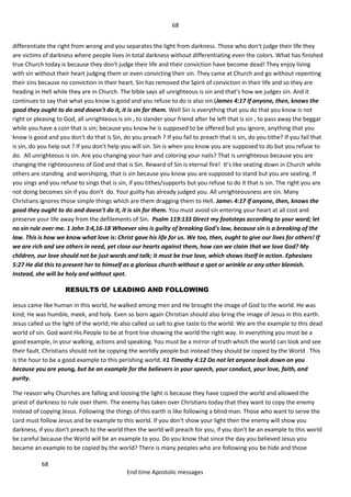 68
68
End time Apostolic messages
differentiate the right from wrong and you separates the light from darkness. Those who don't judge their life they
are victims of darkness where people lives in total darkness without differentiating even the colors. What has finished
true Church today is because they don't judge their life and their conviction have become dead! They enjoy living
with sin without their heart judging them or even convicting their sin. They came at Church and go without repenting
their sins because no conviction in their heart. Sin has removed the Spirit of conviction in their life and so they are
heading in Hell while they are in Church. The bible says all unrighteous is sin and that’s how we judges sin. And it
continues to say that what you know is good and you refuse to do is also sin.(James 4:17 If anyone, then, knows the
good they ought to do and doesn't do it, it is sin for them. Well Sin is everything that you do that you know is not
right or pleasing to God, all unrighteous is sin , to slander your friend after he left that is sin , to pass away the beggar
while you have a coin that is sin; because you know he is supposed to be offered but you ignore, anything that you
know is good and you don't do that is Sin, do you preach ? If you fail to preach that is sin, do you tithe? If you fail that
is sin, do you help out ? If you don't help you will sin. Sin is when you know you are supposed to do but you refuse to
do. All unrighteous is sin. Are you changing your hair and coloring your nails? That is unrighteous because you are
changing the righteousness of God and that is Sin. Reward of Sin is eternal fire! It’s like seating down in Church while
others are standing and worshiping, that is sin because you know you are supposed to stand but you are seating. If
you sings and you refuse to sings that is sin, if you tithes/supports but you refuse to do it that is sin. The right you are
not doing becomes sin if you don't do. Your guilty has already judged you. All unrighteousness are sin. Many
Christians ignores those simple things which are them dragging them to Hell. James 4:17 If anyone, then, knows the
good they ought to do and doesn't do it, it is sin for them. You must avoid sin entering your heart at all cost and
preserve your life away from the defilements of Sin. Psalm 119:133 Direct my footsteps according to your word; let
no sin rule over me. 1 John 3:4,16-18 Whoever sins is guilty of breaking God's law, because sin is a breaking of the
law. This is how we know what love is: Christ gave his life for us. We too, then, ought to give our lives for others! If
we are rich and see others in need, yet close our hearts against them, how can we claim that we love God? My
children, our love should not be just words and talk; it must be true love, which shows itself in action. Ephesians
5:27 He did this to present her to himself as a glorious church without a spot or wrinkle or any other blemish.
Instead, she will be holy and without spot.
RESULTS OF LEADING AND FOLLOWING
Jesus came like human in this world, he walked among men and He brought the image of God to the world. He was
kind; He was humble, meek, and holy. Even so born again Christian should also bring the image of Jesus in this earth.
Jesus called us the light of the world; He also called us salt to give taste to the world. We are the example to this dead
world of sin. God want His People to be at front line showing the world the right way. In everything you must be a
good example, in your walking, actions and speaking. You must be a mirror of truth which the world can look and see
their fault. Christians should not be copying the worldly people but instead they should be copied by the World . This
is the hour to be a good example to this perishing world. #1 Timothy 4:12 Do not let anyone look down on you
because you are young, but be an example for the believers in your speech, your conduct, your love, faith, and
purity.
The reason why Churches are falling and loosing the light is because they have copied the world and allowed the
priest of darkness to rule over them. The enemy has taken over Christians today that they want to copy the enemy
instead of copying Jesus. Following the things of this earth is like following a blind man. Those who want to serve the
Lord must follow Jesus and be example to this world. If you don't show your light then the enemy will show you
darkness, if you don't preach to the world then the world will preach for you, if you don't be an example to this world
be careful because the World will be an example to you. Do you know that since the day you believed Jesus you
became an example to be copied by the world? There is many peoples who are following you be hide and those
 