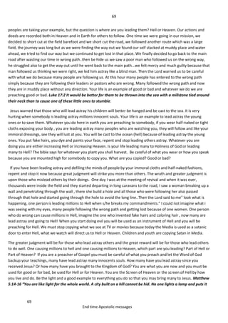 69
69
End time Apostolic messages
peoples are taking your example, but the question is where are you leading them? Hell or Heaven. Our actions and
deeds are recorded both in Heaven and in Earth for others to follow. One time we were going in our mission, we
decided to short cut at the field barefoot and we short cut the road, we followed another route which was a large
field, the journey was long but as we were finding the way out we found our self stacked at muddy place and water
ahead, we tried to find our way but we continued to get lost in that place. We finally decided to go back to the main
road after wasting our time in wrong path..then be hide us we saw a poor man who followed us on the wrong way,
he struggled also to get the way out until he went back to the main path...we felt mercy and much guilty because that
man followed us thinking we were right, we led him astray like a blind man. Then the Lord warned us to be careful
with what we do because many people are following us. At this hour many people has entered to the wrong path
simply because they are following their leaders or pastors who are wrong. Many followed the wrong path and now
they are in muddy place without any direction. Your life is an example of good or bad and whatever we do we are
preaching good or bad. Luke 17:2 It would be better for them to be thrown into the sea with a millstone tied around
their neck than to cause one of these little ones to stumble.
Jesus warned that those who will lead astray his children will better be hanged and be cast to the sea. It is very
hurting when somebody is leading astray millions innocent souls. Your life is an example to lead astray the young
ones or to save them. Whatever you do here in earth you are preaching to somebody, if you wear half-naked or tight
cloths exposing your body , you are leading astray many peoples who are watching you, they will follow and like your
immoral dressings, see they will lust at you. You will be cast to the ocean (hell) because of leading astray the young
ones. You put fake hairs, you dye and paints your face, repent and stop leading others astray. Whatever you are
doing you are either increasing Hell or increasing Heaven. Is your life leading many to Holiness of God or leading
many to Hell? The bible says for whatever you plant you shall harvest. Be careful of what you wear or how you speak
because you are mounted high for somebody to copy you. What are you copied? Good or bad?
If you have been leading astray and defiling the minds of people by your immoral cloths and half-naked fashions,
repent and stop it now because great judgment will strike you more than others. The wrath and greater judgment is
upon those who mislead others by their doings. One day I was at the meeting of revival and when it was over,
thousands were inside the field and they started departing in long caravans to the road, i saw a woman breaking up a
wall and penetrating through the wall , there she build a hole and all those who were following her also passed
through that hole and started going through the hole to avoid the long line..Then the Lord said to me" look what is
happening, one person is leading millions to Hell when s/he breaks my commandments." I could not imagine what i
was seeing with my eyes, many people following the wrong path and getting lost because of one women. One person
who do wrong can cause millions in Hell, imagine the one who invented fake hairs and coloring hair , now many are
lead astray and going to Hell! When you start doing evil you will be used as an instrument of Hell and you will be
preaching for Hell. We must stop copying what we see at TV or movies because today the Media is used as a satanic
door to enter Hell, what we watch will direct us to Hell or Heaven. Children and youth are copying Satan in Media.
The greater judgment will be for those who lead astray others and the great reward will be for those who lead others
to do well. One causing millions to hell and one causing millions to Heaven, which part are you leading? Part of Hell or
Part of Heaven? If you are a preacher of Gospel you must be careful of what you preach and let the Word of God
backup your teachings, many have lead astray many innocents souls. How many have you lead astray since you
received Jesus? Or how many have you brought to the Kingdom of God? You are what you are now and you must be
used for good or for bad, be used for Hell or for Heaven. You are the Screen of Heaven or the screen of Hell by how
you live and do. Be the light and a good example to everything you do so that you may bring many to Jesus. Matthew
5:14-16 “You are like light for the whole world. A city built on a hill cannot be hid. No one lights a lamp and puts it
 