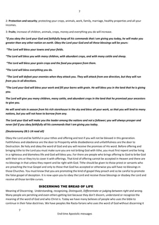 7
7
End time Apostolic messages
2: Protection and security; protecting your crops, animals, work, family, marriage, healthy properties and all your
incomes.
3: Fruits; increase of children, animals, crops, money and everything you do will increase.
“If you obey the Lord your God and faithfully keep all his commands that I am giving you today, he will make you
greater than any other nation on earth. Obey the Lord your God and all these blessings will be yours:
“The Lord will bless your towns and your fields.
“The Lord will bless you with many children, with abundant crops, and with many cattle and sheep.
“The Lord will bless your grain crops and the food you prepare from them.
“The Lord will bless everything you do.
“The Lord will defeat your enemies when they attack you. They will attack from one direction, but they will run
from you in all directions.
“The Lord your God will bless your work and fill your barns with grain. He will bless you in the land that he is giving
you.
The Lord will give you many children, many cattle, and abundant crops in the land that he promised your ancestors
to give you.
He will send rain in season from his rich storehouse in the sky and bless all your work, so that you will lend to many
nations, but you will not have to borrow from any.
The Lord your God will make you the leader among the nations and not a follower; you will always prosper and
never fail if you obey faithfully all his commands that I am giving you today.
(Deuteronomy 28:1-14 read all)
Obey the Lord and be faithful in your tithes and offering and test if you will not be blessed in this generation.
Faithfulness and obedience are the door to Prosperity while disobedience and unfaithfulness are the door to
Destruction. Be holy and obey the word of God and you will receive the promises of His word. Before offering and
bringing tithe to the Lord you must make sure you are not bribing God with tithe, you must first repent and be living
in a righteous and blameless life and God will bless you. For there are people who brings offering to God to bribe God
with their sins or they try to cover it with offerings. That kind of offering cannot be accepted in Heaven and there are
no blessings in that unless they repent and be right with God. Tithe should be given to those priest or servants who
are preaching the true Gospel and only to those that God has accepted or otherwise you will have no blessings in
those Churches. You must know that you are promoting the kind of gospel they preach and so be careful to promote
the false gospel of deception. It is now upon you to obey the Lord and receive those blessings or disobey the Lord and
receive all those terrible curses.
DISCERNING THE BREAD OF LIFE
Meaning of Discerning; Understanding, recognizing, Distinguish, Differentiate or judging between right and wrong.
Many people are perishing and even others getting lost because they don't discern, understand or recognize the
meaning of the word of God and who Christ is. Today we have many believes of people who uses the bible to
continue in their false doctrines. We have peoples like Rasta-farians who uses the word of God without discerning it
 