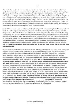 71
71
End time Apostolic messages
after death. They cared not the expensive houses of earth but cared the eternal mansions in Heaven. They lived
upside down according to the live of many professing Christians because they focused and fixed on Heavenly things.
Many people today come to Jesus for earthly blessings and even go ahead looking for prosperity preaching’s.
Following Jesus is not a gain to this world. No! It is losing your riches, dishes, lifestyles and luxuries for the Kingdom of
God. It is not gaining the earthly blessing but loosing and giving out for others. This is why the rich man left Jesus
after hearing that he must sell his goods and riches and give out to the poor then come and follow Christ. It was not
possible to him for he had the Love of money like many Christians today. The reality of Following Jesus is not to live
for you but live for others. It is forsaking your good beds and sleeping in coldness for the Gospel of the Kingdom. We
lose everything of the world and start gaining for the Kingdom of Heaven.
You don't know how Jesus feels when He sees His Gospel lacking and His Servants lacking for the Missions, and then it
breaks His heart seeing some rich Christians with money in the banks and wealthy lands and expensive cars! The
Disciples sold out their riches for the Gospel to be preached to lost souls; at last they sold out their Body after giving
out everything! How can a true Christian claiming to Love God but denying to give out his possession to God? His life
to the Gospel? That is being selfish and self-centered. True Love gives God. true Love does not feels hard to provide
for Gospel..True Love is to have the burden of the true Gospel of God. True love holds nothing for Christ and gives
everything in His name. Whatever the riches we have if we don't use them to build and support the Gospel then
those riches belong to Hell and at the end they will torment you like the rich man. No selfish Christians in Heaven.
Luke 9:23 And he said to them all, “If you want to come with me, you must forget yourself, take up your cross every
day, and follow me.
Have you ever wondered what it means to forget yourself and carry your cross every day? Well it means denying and
forgetting who you are in the society and be mad for the Gospel. Well taking you cross every day means to be
carrying your crucifix tree everyday and be ready to be crucified for Christ sake’s! Following Jesus is to deny the
World , forget your interest and take your crucifix tree ready to die and be crucified. It means to be ready for
whatever comes as a result of the Cross. Be ready for hatred, torturing, rejection, and persecuted for the testimony
of Jesus Christ. That is what it means to be sold out for Christ. Acts 14:22 they strengthened the believers and
encouraged them to remain true to the faith. “We must pass through many troubles to enter the Kingdom of God,”
they taught. Are you sold out for Christ? Is your life sold out for the Gospel? Well you claim the rewards of Heaven
but you lack to care the Gospel and lack to support it! How then will you get rewards? You are so self-centered,
always care for yourself, your family, your interest and your life. When will you start to care for others? When will
you give out for others? When will you care for the interest of others? When will you start Caring for the poor,
orphans, and windows? Change your life now and be sold out for the Lord Jesus Christ! let your life be a sacrifice to
others and be an offering to the service of God. Let your life be sold out as a slave of righteousness in order to gain
for the Kingdom of God. Romans 6:13 Nor must you surrender any part of yourselves to sin to be used for wicked
purposes. Instead, give yourselves to God, as those who have been brought from death to life, and surrender your
whole being to him to be used for righteous purposes. Romans 6:19 At one time you
surrendered yourselves entirely as slaves to impurity and wickedness for wicked purposes. In the same way you
must now surrender yourselves entirely as slaves of righteousness for holy purposes
 