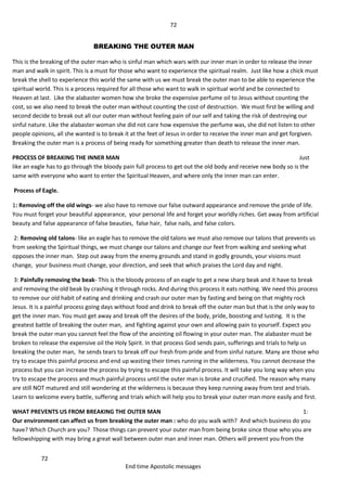 72
72
End time Apostolic messages
BREAKING THE OUTER MAN
This is the breaking of the outer man who is sinful man which wars with our inner man in order to release the inner
man and walk in spirit. This is a must for those who want to experience the spiritual realm. Just like how a chick must
break the shell to experience this world the same with us we must break the outer man to be able to experience the
spiritual world. This is a process required for all those who want to walk in spiritual world and be connected to
Heaven at last. Like the alabaster women how she broke the expensive perfume oil to Jesus without counting the
cost, so we also need to break the outer man without counting the cost of destruction. We must first be willing and
second decide to break out all our outer man without feeling pain of our self and taking the risk of destroying our
sinful nature. Like the alabaster woman she did not care how expensive the perfume was, she did not listen to other
people opinions, all she wanted is to break it at the feet of Jesus in order to receive the inner man and get forgiven.
Breaking the outer man is a process of being ready for something greater than death to release the inner man.
PROCESS OF BREAKING THE INNER MAN Just
like an eagle has to go through the bloody pain full process to get out the old body and receive new body so is the
same with everyone who want to enter the Spiritual Heaven, and where only the inner man can enter.
Process of Eagle.
1: Removing off the old wings- we also have to remove our false outward appearance and remove the pride of life.
You must forget your beautiful appearance, your personal life and forget your worldly riches. Get away from artificial
beauty and false appearance of false beauties, false hair, false nails, and false colors.
2: Removing old talons- like an eagle has to remove the old talons we must also remove our talons that prevents us
from seeking the Spiritual things, we must change our talons and change our feet from walking and seeking what
opposes the inner man. Step out away from the enemy grounds and stand in godly grounds, your visions must
change, your business must change, your direction, and seek that which praises the Lord day and night.
3: Painfully removing the beak- This is the bloody process of an eagle to get a new sharp beak and it have to break
and removing the old beak by crashing it through rocks. And during this process it eats nothing. We need this process
to remove our old habit of eating and drinking and crash our outer man by fasting and being on that mighty rock
Jesus. It is a painful process going days without food and drink to break off the outer man but that is the only way to
get the inner man. You must get away and break off the desires of the body, pride, boosting and lusting. It is the
greatest battle of breaking the outer man, and fighting against your own and allowing pain to yourself. Expect you
break the outer man you cannot feel the flow of the anointing oil flowing in your outer man. The alabaster must be
broken to release the expensive oil the Holy Spirit. In that process God sends pain, sufferings and trials to help us
breaking the outer man, he sends tears to break off our fresh from pride and from sinful nature. Many are those who
try to escape this painful process and end up wasting their times running in the wilderness. You cannot decrease the
process but you can increase the process by trying to escape this painful process. It will take you long way when you
try to escape the process and much painful process until the outer man is broke and crucified. The reason why many
are still NOT matured and still wondering at the wilderness is because they keep running away from test and trials.
Learn to welcome every battle, suffering and trials which will help you to break your outer man more easily and first.
WHAT PREVENTS US FROM BREAKING THE OUTER MAN 1:
Our environment can affect us from breaking the outer man : who do you walk with? And which business do you
have? Which Church are you? Those things can prevent your outer man from being broke since those who you are
fellowshipping with may bring a great wall between outer man and inner man. Others will prevent you from the
 