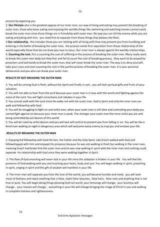 73
73
End time Apostolic messages
process by opposing you.
2: Our lifestyle also is the greatest oppose of our inner man, our way of living and eating may prevent the breaking of
outer man, those who loves eating and enjoying the worldly things like swimming and watching movies cannot easily
break the outer man since those things are in friendship with outer man. No way you can kill the enemy while you are
eating and joking with him, you need first to separate from those things that pleases the flesh.
3:Our relationship, this includes those you are relating with all living with they may prevent you from humbling and
entering in the battle of breaking the outer man, the process needs first separation from those relationship of the
world especially those that do not draw you near to Jesus. Our inner man is always against the worldly relationships.
4: Counting the cost, this is counting the cost of suffering in the process of breaking the outer man. Many really want
to break this outer man body but they fear and fail to count the cost of breaking process, they want to be prayed by
preachers and laid hands to break the outer man, that will never break the outer man. The way is to deny yourself,
take your cross and start counting the cost in the painful process of breaking the outer man. It is your personal
deliverance and you who can break your outer man.
RESULTS OF NOT BREAKING THE OUTER MAN
1: You will be serving God in flesh, without the Spirit and finally in vain, you will lack spiritual gifts and fruits of your
salvation.
2: You will not able to hear from the Lord because your outer man is in love with the world and fighting against the
voice of the Lord. You will fight corrections and rebukes in your life.
3: You cannot walk with the Lord since He walks not with the outer man. God is Spirit and only the inner man can
walk and fellowship with God.
4: You will be struggling to fight sin and sinful man, when your outer man is still alive and controlling your body you
cannot fight against sin because your inner man is weak. The stronger your outer man the more sinful you are and
being controlled by evil desires of this world.
5: You will be ruled by sinful desires and you will lack self control to prevent you from falling in sin. You will be like a
blind man walking at night in dangerous area which will welcome every enemy to trap you and enslave your life.
RESULTS OF BREAKING THE OUTER MAN
1: Enjoying full fellowship with God the Son, the Father and the Holy Spirit. Like Enoch walked with God and
fellowshipped with Him and enjoyed His presence because he was not walking in fresh but walking in the inner man,
meaning Enoch had broke first the outer man and he was now walking in spirit with the inner man and nothing could
separate his relationship with God since they were walking together in Spirit.
2: The flow of God anointing will never lack in your life since the alabaster is broken in your life. You will feel the
presence of God walking with you and touching your heart, body and soul. You will begin walking in spirit, preaching
in spirit, singing in spirit and the gift of wisdom will manifest in your life.
3: The inner man will separate you from the love of the world, you will became humble and meek, you will seek
more of holiness and reject anything that is false, reject false beauties, false hairs, false nails and anything that is not
true or pure. You will begin doing things pleasing God not world, your dressings will change, your business will
change , your movies will change , everything in your life will change bringing the image of Christ in you and walking
in complete holiness and righteousness.
 