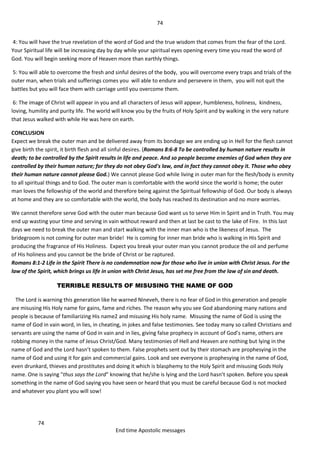 74
74
End time Apostolic messages
4: You will have the true revelation of the word of God and the true wisdom that comes from the fear of the Lord.
Your Spiritual life will be increasing day by day while your spiritual eyes opening every time you read the word of
God. You will begin seeking more of Heaven more than earthly things.
5: You will able to overcome the fresh and sinful desires of the body, you will overcome every traps and trials of the
outer man, when trials and sufferings comes you will able to endure and persevere in them, you will not quit the
battles but you will face them with carriage until you overcome them.
6: The image of Christ will appear in you and all characters of Jesus will appear, humbleness, holiness, kindness,
loving, humility and purity life. The world will know you by the fruits of Holy Spirit and by walking in the very nature
that Jesus walked with while He was here on earth.
CONCLUSION
Expect we break the outer man and be delivered away from its bondage we are ending up in Hell for the flesh cannot
give birth the spirit, it birth flesh and all sinful desires. (Romans 8:6-8 To be controlled by human nature results in
death; to be controlled by the Spirit results in life and peace. And so people become enemies of God when they are
controlled by their human nature; for they do not obey God's law, and in fact they cannot obey it. Those who obey
their human nature cannot please God.) We cannot please God while living in outer man for the flesh/body is enmity
to all spiritual things and to God. The outer man is comfortable with the world since the world is home; the outer
man loves the fellowship of the world and therefore being against the Spiritual fellowship of God. Our body is always
at home and they are so comfortable with the world, the body has reached its destination and no more worries.
We cannot therefore serve God with the outer man because God want us to serve Him in Spirit and in Truth. You may
end up wasting your time and serving in vain without reward and then at last be cast to the lake of Fire. In this last
days we need to break the outer man and start walking with the inner man who is the likeness of Jesus. The
bridegroom is not coming for outer man bride! He is coming for inner man bride who is walking in His Spirit and
producing the fragrance of His Holiness. Expect you break your outer man you cannot produce the oil and perfume
of His holiness and you cannot be the bride of Christ or be raptured.
Romans 8:1-2 Life in the Spirit There is no condemnation now for those who live in union with Christ Jesus. For the
law of the Spirit, which brings us life in union with Christ Jesus, has set me free from the law of sin and death.
TERRIBLE RESULTS OF MISUSING THE NAME OF GOD
The Lord is warning this generation like he warned Nineveh, there is no fear of God in this generation and people
are misusing His Holy name for gains, fame and riches. The reason why you see God abandoning many nations and
people is because of familiarizing His name2 and misusing His holy name. Misusing the name of God is using the
name of God in vain word, in lies, in cheating, in jokes and false testimonies. See today many so called Christians and
servants are using the name of God in vain and in lies, giving false prophecy in account of God’s name, others are
robbing money in the name of Jesus Christ/God. Many testimonies of Hell and Heaven are nothing but lying in the
name of God and the Lord hasn’t spoken to them. False prophets sent out by their stomach are prophesying in the
name of God and using it for gain and commercial gains. Look and see everyone is prophesying in the name of God,
even drunkard, thieves and prostitutes and doing it which is blasphemy to the Holy Spirit and misusing Gods Holy
name. One is saying "thus says the Lord" knowing that he/she is lying and the Lord hasn’t spoken. Before you speak
something in the name of God saying you have seen or heard that you must be careful because God is not mocked
and whatever you plant you will sow!
 