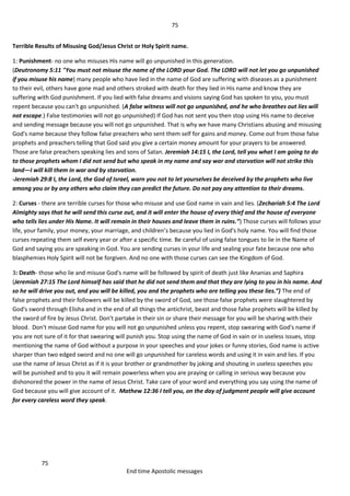 75
75
End time Apostolic messages
Terrible Results of Misusing God/Jesus Christ or Holy Spirit name.
1: Punishment- no one who misuses His name will go unpunished in this generation.
(Deutronomy 5:11 "You must not misuse the name of the LORD your God. The LORD will not let you go unpunished
if you misuse his name) many people who have lied in the name of God are suffering with diseases as a punishment
to their evil, others have gone mad and others stroked with death for they lied in His name and know they are
suffering with God punishment. If you lied with false dreams and visions saying God has spoken to you, you must
repent because you can't go unpunished. (A false witness will not go unpunished, and he who breathes out lies will
not escape.) False testimonies will not go unpunished) If God has not sent you then stop using His name to deceive
and sending message because you will not go unpunished. That is why we have many Christians abusing and misusing
God's name because they follow false preachers who sent them self for gains and money. Come out from those false
prophets and preachers telling that God said you give a certain money amount for your prayers to be answered.
Those are false preachers speaking lies and sons of Satan. Jeremiah 14:15 I, the Lord, tell you what I am going to do
to those prophets whom I did not send but who speak in my name and say war and starvation will not strike this
land—I will kill them in war and by starvation.
-Jeremiah 29:8 I, the Lord, the God of Israel, warn you not to let yourselves be deceived by the prophets who live
among you or by any others who claim they can predict the future. Do not pay any attention to their dreams.
2: Curses - there are terrible curses for those who misuse and use God name in vain and lies. (Zechariah 5:4 The Lord
Almighty says that he will send this curse out, and it will enter the house of every thief and the house of everyone
who tells lies under His Name. It will remain in their houses and leave them in ruins.”) Those curses will follows your
life, your family, your money, your marriage, and children’s because you lied in God's holy name. You will find those
curses repeating them self every year or after a specific time. Be careful of using false tongues to lie in the Name of
God and saying you are speaking in God. You are sending curses in your life and sealing your fate because one who
blasphemies Holy Spirit will not be forgiven. And no one with those curses can see the Kingdom of God.
3: Death- those who lie and misuse God's name will be followed by spirit of death just like Ananias and Saphira
(Jeremiah 27:15 The Lord himself has said that he did not send them and that they are lying to you in his name. And
so he will drive you out, and you will be killed, you and the prophets who are telling you these lies.”) The end of
false prophets and their followers will be killed by the sword of God, see those false prophets were slaughtered by
God's sword through Elisha and in the end of all things the antichrist, beast and those false prophets will be killed by
the sword of fire by Jesus Christ. Don't partake in their sin or share their message for you will be sharing with their
blood. Don't misuse God name for you will not go unpunished unless you repent, stop swearing with God's name if
you are not sure of it for that swearing will punish you. Stop using the name of God in vain or in useless issues, stop
mentioning the name of God without a purpose in your speeches and your jokes or funny stories, God name is active
sharper than two edged sword and no one will go unpunished for careless words and using it in vain and lies. If you
use the name of Jesus Christ as if it is your brother or grandmother by joking and shouting in useless speeches you
will be punished and to you it will remain powerless when you are praying or calling in serious way because you
dishonored the power in the name of Jesus Christ. Take care of your word and everything you say using the name of
God because you will give account of it. Mathew 12:36 I tell you, on the day of judgment people will give account
for every careless word they speak.
 