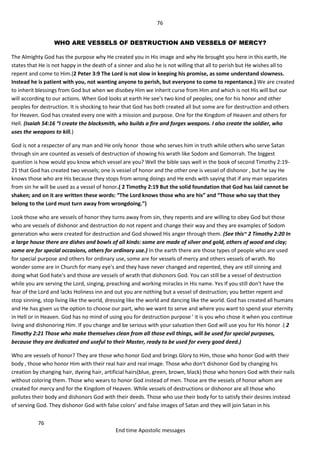 76
76
End time Apostolic messages
WHO ARE VESSELS OF DESTRUCTION AND VESSELS OF MERCY?
The Almighty God has the purpose why He created you in His image and why He brought you here in this earth, He
states that He is not happy in the death of a sinner and also he is not willing that all to perish but He wishes all to
repent and come to Him.(2 Peter 3:9 The Lord is not slow in keeping his promise, as some understand slowness.
Instead he is patient with you, not wanting anyone to perish, but everyone to come to repentance.) We are created
to inherit blessings from God but when we disobey Him we inherit curse from Him and which is not His will but our
will according to our actions. When God looks at earth He see's two kind of peoples; one for his honor and other
peoples for destruction. It is shocking to hear that God has both created all but some are for destruction and others
for Heaven. God has created every one with a mission and purpose. One for the Kingdom of Heaven and others for
Hell. (Isaiah 54:16 “I create the blacksmith, who builds a fire and forges weapons. I also create the soldier, who
uses the weapons to kill.)
God is not a respecter of any man and He only honor those who serves him in truth while others who serve Satan
through sin are counted as vessels of destruction of showing his wrath like Sodom and Gomorrah. The biggest
question is how would you know which vessel are you? Well the bible says well in the book of second Timothy 2:19-
21 that God has created two vessels; one is vessel of honor and the other one is vessel of dishonor , but he say He
knows those who are His because they stops from wrong doings and He ends with saying that if any man separates
from sin he will be used as a vessel of honor.( 2 Timothy 2:19 But the solid foundation that God has laid cannot be
shaken; and on it are written these words: “The Lord knows those who are his” and “Those who say that they
belong to the Lord must turn away from wrongdoing.”)
Look those who are vessels of honor they turns away from sin, they repents and are willing to obey God but those
who are vessels of dishonor and destruction do not repent and change their way and they are examples of Sodom
generation who were created for destruction and God showed His anger through them. (See this~ 2 Timothy 2:20 In
a large house there are dishes and bowls of all kinds: some are made of silver and gold, others of wood and clay;
some are for special occasions, others for ordinary use.) In the earth there are those types of people who are used
for special purpose and others for ordinary use, some are for vessels of mercy and others vessels of wrath. No
wonder some are in Church for many eye's and they have never changed and repented, they are still sinning and
doing what God hate's and those are vessels of wrath that dishonors God. You can still be a vessel of destruction
while you are serving the Lord, singing, preaching and working miracles in His name. Yes If you still don't have the
fear of the Lord and lacks Holiness inn and out you are nothing but a vessel of destruction; you better repent and
stop sinning, stop living like the world, dressing like the world and dancing like the world. God has created all humans
and He has given us the option to choose our part, who we want to serve and where you want to spend your eternity
in Hell or in Heaven. God has no mind of using you for destruction purpose ' it is you who chose it when you continue
living and dishonoring Him. If you change and be serious with your salvation then God will use you for His honor .( 2
Timothy 2:21 Those who make themselves clean from all those evil things, will be used for special purposes,
because they are dedicated and useful to their Master, ready to be used for every good deed.)
Who are vessels of honor? They are those who honor God and brings Glory to Him, those who honor God with their
body , those who honor Him with their real hair and real image. Those who don't dishonor God by changing his
creation by changing hair, dyeing hair, artificial hairs(blue, green, brown, black) those who honors God with their nails
without coloring them. Those who wears to honor God instead of men. Those are the vessels of honor whom are
created for mercy and for the Kingdom of Heaven. While vessels of destructions or dishonor are all those who
pollutes their body and dishonors God with their deeds. Those who use their body for to satisfy their desires instead
of serving God. They dishonor God with false colors’ and false images of Satan and they will join Satan in his
 