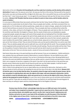 77
77
End time Apostolic messages
destruction at the end. (Proverbs 16:4 Everything the Lord has made has its destiny; and the destiny of the wicked is
destruction.) Imagine you! the way you serve God , the way you live then at the end you find yourself as the vessel of
destruction, you were just being used like a bridge to let others pass, this is very painful how you can be used like that
but then hear" i never knew you go away". It is not against the word because God says that He have mercy to those
he wishes. (Romans 9:18 Therefore God has mercy on whom he wants to have mercy, and he hardens whom he
wants to harden.)
It is very easy to differentiate those two vessels and know them by their living. Vessels of Mercy are always broken
vessels which are easily broken by the Spirit of God , they are people who humbles , who feels convicted of their sin,
people who run first to obey even without questioning , people who are ready to change , people who tremble at the
word of God and those are vessels of mercy and honor. They are people who have surrendered their whole life,
materials, riches, body, and heart to the Kingdom of Heaven. They are people who seek God not after the riches of
the world but seek God after the kingdom of Heaven. But the vessels of destruction are disobedience people,
unrepentant people, people who argues with word of God, people who are looking fault from the bible instead of
looking their fault, people who are against the spirit of God, people who do not love to surrender all to Jesus, people
who feels pain to support the gospel and who don't care others, people who serves for their stomach, people who
never tremble at the word of God , people who are so hard to break, weep and cry in the presence of God, people
who are far from holiness of God. They are kind of Christians who use the word to defend their sins and to cover their
shame. They are adultery people who want to walk with Jesus and still walk with the world. They are people who love
to be recognized and be praised by the world. Full of pride and self-exalting. They do not humble and fear God. Those
are the qualities of vessels of destructions. Examine yourself and see which vessel are you before you are cast to
destruction at the end. There are only two vessels ; vessels of mercy and vessels of destructions!
God honors those who stay in His word and they too will be honored. If you are not obedience , faithful and kind to
your salvation then you will became vessels of destructions or vessels of dishonor. Are you faithful to your wife?
Faithfull to tithe? Faithfull to your promises? You can live in Christianity all the days of your life being faithful but if
you fail at the end to be faithful and obedience then you will be used as a vessel of shame and destruction in Hell for
God is not a respecter of man but a respecter of His word. If you don't act the word and live in the word then you
became vessel of destruction by which He will show His wrath over you like Sodom peoples. It will be His word
rejecting you like you rejected His Holy word spoken by Prophets and Apostles.
God is a God of mercy giving time for you to repent before you are doomed for destruction. God want us all to
became vessels of mercy and honor be accepting His only sent Son Jesus Christ who is the Holy Word. Romans 9:22-
23 And the same is true of what God has done. He wanted to show his anger and to make his power known. But he
was very patient in enduring those who were the objects of his anger, who were doomed to destruction. And he
also wanted to reveal his abundant glory, which was poured out on us who are the objects of his mercy, those of us
whom he has prepared to receive his glory.) It is your time now to choose whom you are and what vessel would you
like to be used for! Those who are vessels of mercy or honor are fearful to sin and they heeds the warning given to
them and they are willing to repent and live a holy blameless life for the Kingdom of Heaven.
Repentance Prayer
Precious Jesus the Son of God, I acknowledge today that you are LORD and savior of all mankind,
and today I have recognized my downfall, I repent and turn away from all sin. Please wash me with
your precious blood, and establish your word in my life, that I may be found in righteousness and
holiness and write my name in your book of life and baptize me with the power of the Holy Spirit
in the mighty name of Jesus Christ. I receive you as the Lord and Savior of my Life in Jesus name.
AMEN. gichingas@gmail.com +254703274922 +254723080274 {2O17}
 
